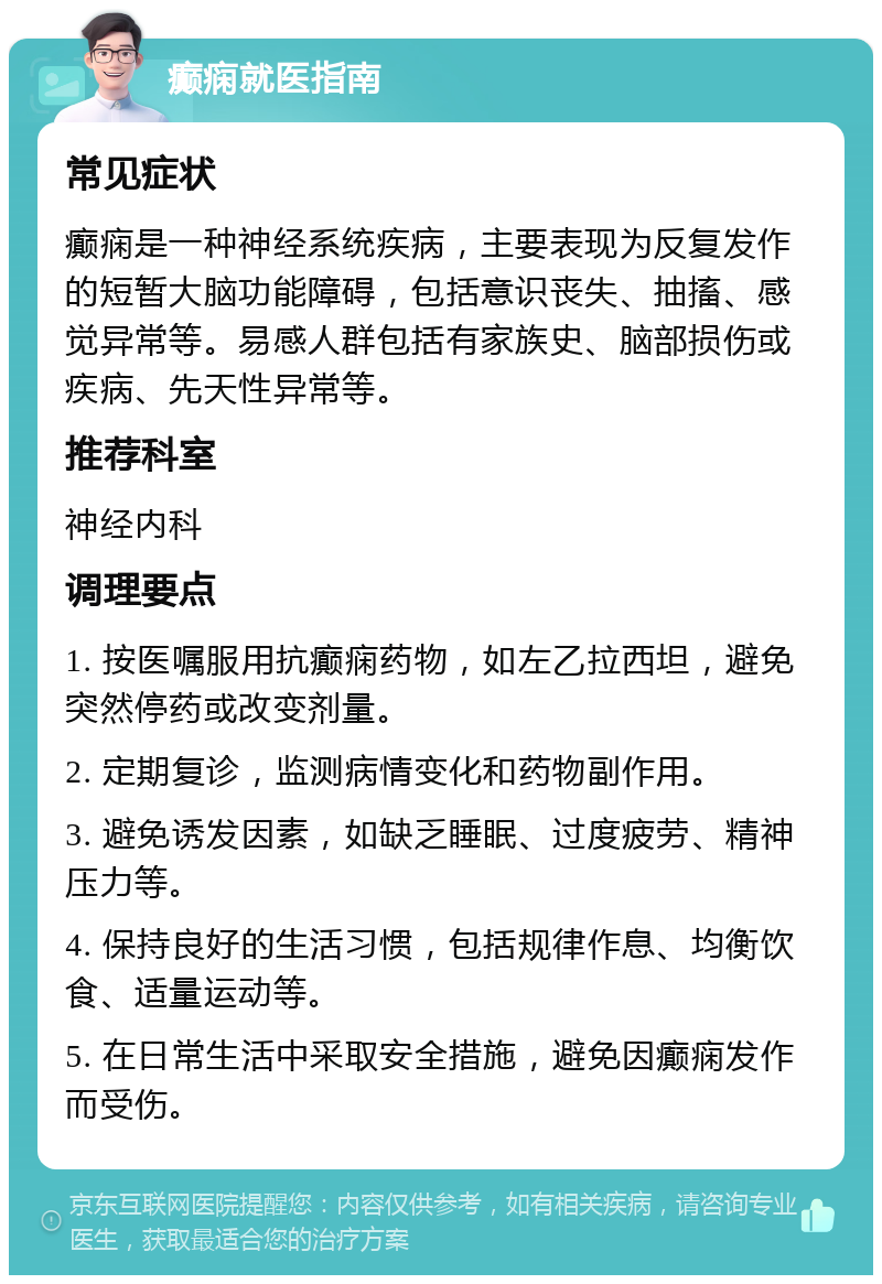 癫痫就医指南 常见症状 癫痫是一种神经系统疾病，主要表现为反复发作的短暂大脑功能障碍，包括意识丧失、抽搐、感觉异常等。易感人群包括有家族史、脑部损伤或疾病、先天性异常等。 推荐科室 神经内科 调理要点 1. 按医嘱服用抗癫痫药物，如左乙拉西坦，避免突然停药或改变剂量。 2. 定期复诊，监测病情变化和药物副作用。 3. 避免诱发因素，如缺乏睡眠、过度疲劳、精神压力等。 4. 保持良好的生活习惯，包括规律作息、均衡饮食、适量运动等。 5. 在日常生活中采取安全措施，避免因癫痫发作而受伤。