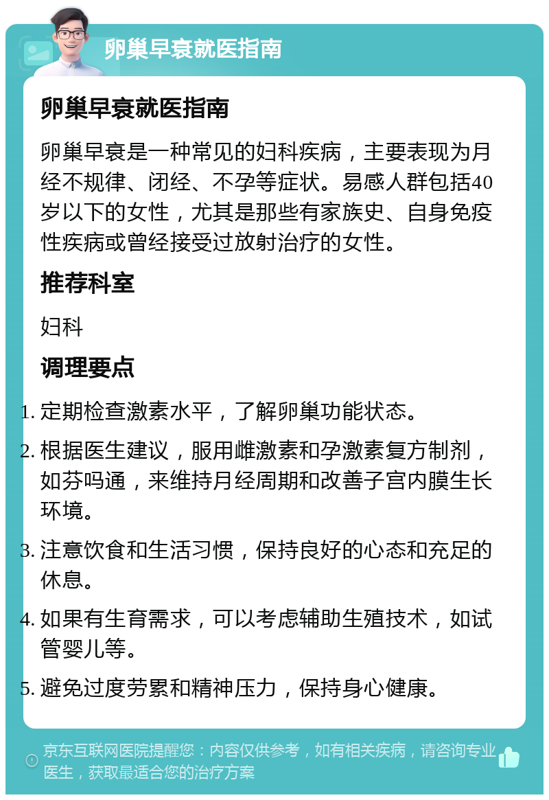 卵巢早衰就医指南 卵巢早衰就医指南 卵巢早衰是一种常见的妇科疾病，主要表现为月经不规律、闭经、不孕等症状。易感人群包括40岁以下的女性，尤其是那些有家族史、自身免疫性疾病或曾经接受过放射治疗的女性。 推荐科室 妇科 调理要点 定期检查激素水平，了解卵巢功能状态。 根据医生建议，服用雌激素和孕激素复方制剂，如芬吗通，来维持月经周期和改善子宫内膜生长环境。 注意饮食和生活习惯，保持良好的心态和充足的休息。 如果有生育需求，可以考虑辅助生殖技术，如试管婴儿等。 避免过度劳累和精神压力，保持身心健康。