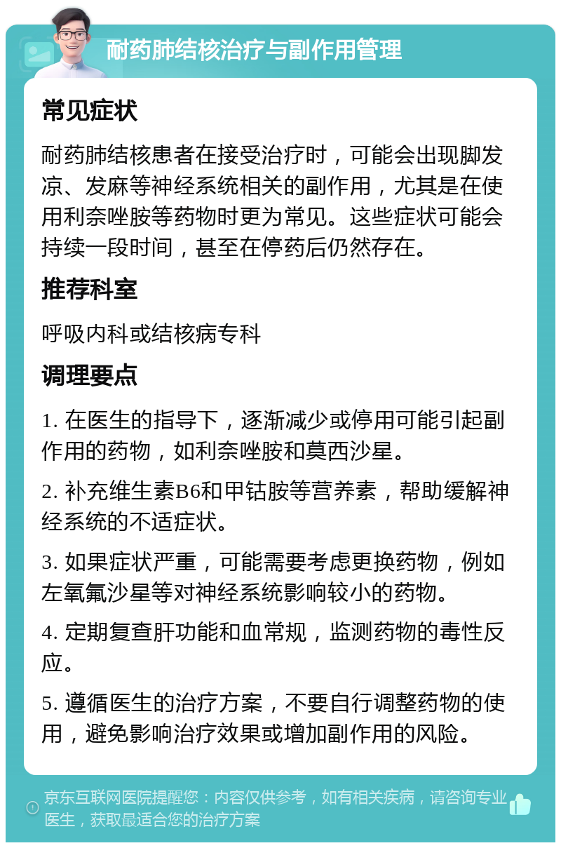 耐药肺结核治疗与副作用管理 常见症状 耐药肺结核患者在接受治疗时，可能会出现脚发凉、发麻等神经系统相关的副作用，尤其是在使用利奈唑胺等药物时更为常见。这些症状可能会持续一段时间，甚至在停药后仍然存在。 推荐科室 呼吸内科或结核病专科 调理要点 1. 在医生的指导下，逐渐减少或停用可能引起副作用的药物，如利奈唑胺和莫西沙星。 2. 补充维生素B6和甲钴胺等营养素，帮助缓解神经系统的不适症状。 3. 如果症状严重，可能需要考虑更换药物，例如左氧氟沙星等对神经系统影响较小的药物。 4. 定期复查肝功能和血常规，监测药物的毒性反应。 5. 遵循医生的治疗方案，不要自行调整药物的使用，避免影响治疗效果或增加副作用的风险。