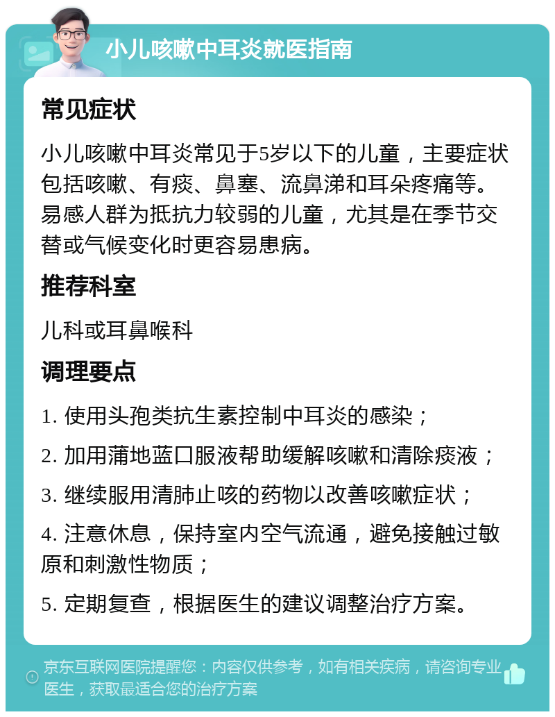 小儿咳嗽中耳炎就医指南 常见症状 小儿咳嗽中耳炎常见于5岁以下的儿童，主要症状包括咳嗽、有痰、鼻塞、流鼻涕和耳朵疼痛等。易感人群为抵抗力较弱的儿童，尤其是在季节交替或气候变化时更容易患病。 推荐科室 儿科或耳鼻喉科 调理要点 1. 使用头孢类抗生素控制中耳炎的感染； 2. 加用蒲地蓝口服液帮助缓解咳嗽和清除痰液； 3. 继续服用清肺止咳的药物以改善咳嗽症状； 4. 注意休息，保持室内空气流通，避免接触过敏原和刺激性物质； 5. 定期复查，根据医生的建议调整治疗方案。