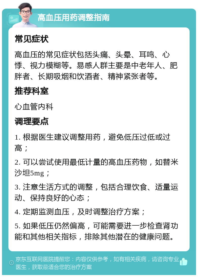 高血压用药调整指南 常见症状 高血压的常见症状包括头痛、头晕、耳鸣、心悸、视力模糊等。易感人群主要是中老年人、肥胖者、长期吸烟和饮酒者、精神紧张者等。 推荐科室 心血管内科 调理要点 1. 根据医生建议调整用药，避免低压过低或过高； 2. 可以尝试使用最低计量的高血压药物，如替米沙坦5mg； 3. 注意生活方式的调整，包括合理饮食、适量运动、保持良好的心态； 4. 定期监测血压，及时调整治疗方案； 5. 如果低压仍然偏高，可能需要进一步检查肾功能和其他相关指标，排除其他潜在的健康问题。