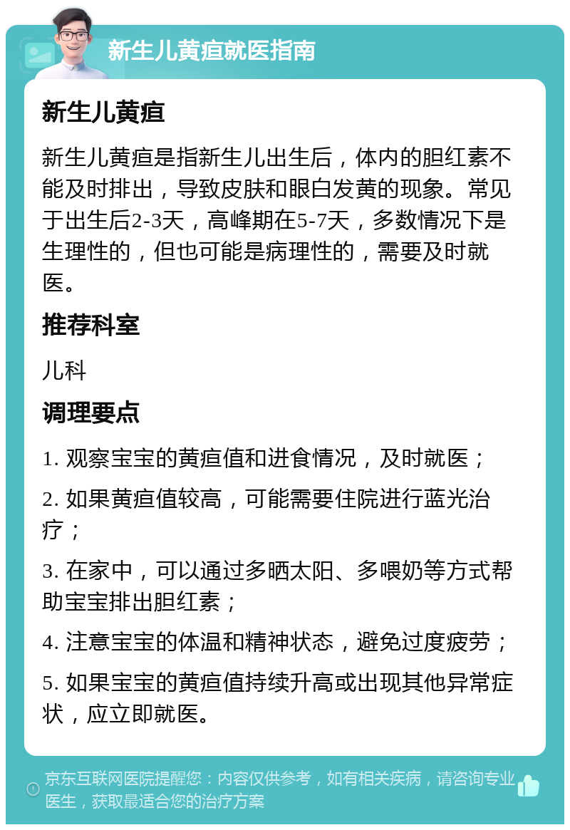 新生儿黄疸就医指南 新生儿黄疸 新生儿黄疸是指新生儿出生后，体内的胆红素不能及时排出，导致皮肤和眼白发黄的现象。常见于出生后2-3天，高峰期在5-7天，多数情况下是生理性的，但也可能是病理性的，需要及时就医。 推荐科室 儿科 调理要点 1. 观察宝宝的黄疸值和进食情况，及时就医； 2. 如果黄疸值较高，可能需要住院进行蓝光治疗； 3. 在家中，可以通过多晒太阳、多喂奶等方式帮助宝宝排出胆红素； 4. 注意宝宝的体温和精神状态，避免过度疲劳； 5. 如果宝宝的黄疸值持续升高或出现其他异常症状，应立即就医。