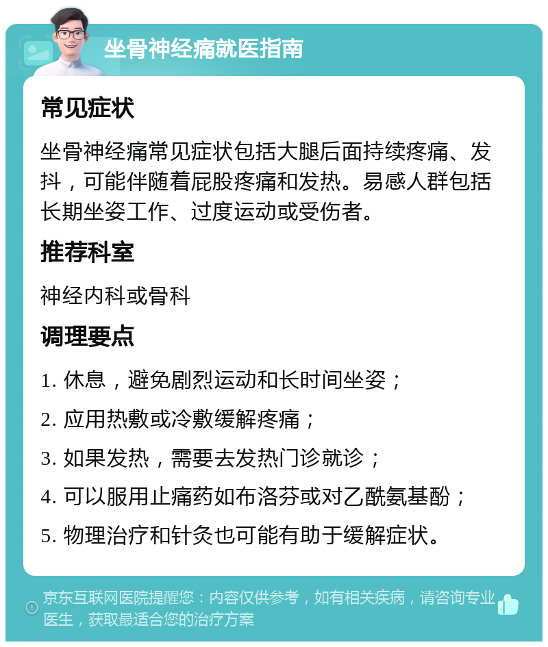 坐骨神经痛就医指南 常见症状 坐骨神经痛常见症状包括大腿后面持续疼痛、发抖，可能伴随着屁股疼痛和发热。易感人群包括长期坐姿工作、过度运动或受伤者。 推荐科室 神经内科或骨科 调理要点 1. 休息，避免剧烈运动和长时间坐姿； 2. 应用热敷或冷敷缓解疼痛； 3. 如果发热，需要去发热门诊就诊； 4. 可以服用止痛药如布洛芬或对乙酰氨基酚； 5. 物理治疗和针灸也可能有助于缓解症状。