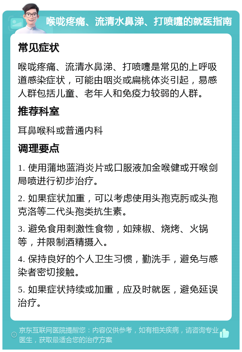 喉咙疼痛、流清水鼻涕、打喷嚏的就医指南 常见症状 喉咙疼痛、流清水鼻涕、打喷嚏是常见的上呼吸道感染症状，可能由咽炎或扁桃体炎引起，易感人群包括儿童、老年人和免疫力较弱的人群。 推荐科室 耳鼻喉科或普通内科 调理要点 1. 使用蒲地蓝消炎片或口服液加金喉健或开喉剑局喷进行初步治疗。 2. 如果症状加重，可以考虑使用头孢克肟或头孢克洛等二代头孢类抗生素。 3. 避免食用刺激性食物，如辣椒、烧烤、火锅等，并限制酒精摄入。 4. 保持良好的个人卫生习惯，勤洗手，避免与感染者密切接触。 5. 如果症状持续或加重，应及时就医，避免延误治疗。