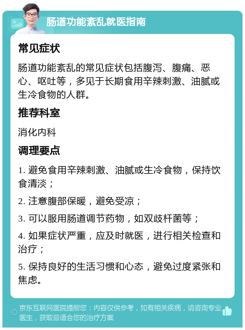 肠道功能紊乱就医指南 常见症状 肠道功能紊乱的常见症状包括腹泻、腹痛、恶心、呕吐等，多见于长期食用辛辣刺激、油腻或生冷食物的人群。 推荐科室 消化内科 调理要点 1. 避免食用辛辣刺激、油腻或生冷食物，保持饮食清淡； 2. 注意腹部保暖，避免受凉； 3. 可以服用肠道调节药物，如双歧杆菌等； 4. 如果症状严重，应及时就医，进行相关检查和治疗； 5. 保持良好的生活习惯和心态，避免过度紧张和焦虑。