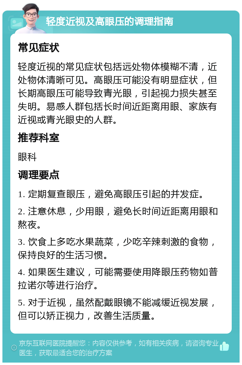 轻度近视及高眼压的调理指南 常见症状 轻度近视的常见症状包括远处物体模糊不清，近处物体清晰可见。高眼压可能没有明显症状，但长期高眼压可能导致青光眼，引起视力损失甚至失明。易感人群包括长时间近距离用眼、家族有近视或青光眼史的人群。 推荐科室 眼科 调理要点 1. 定期复查眼压，避免高眼压引起的并发症。 2. 注意休息，少用眼，避免长时间近距离用眼和熬夜。 3. 饮食上多吃水果蔬菜，少吃辛辣刺激的食物，保持良好的生活习惯。 4. 如果医生建议，可能需要使用降眼压药物如普拉诺尔等进行治疗。 5. 对于近视，虽然配戴眼镜不能减缓近视发展，但可以矫正视力，改善生活质量。