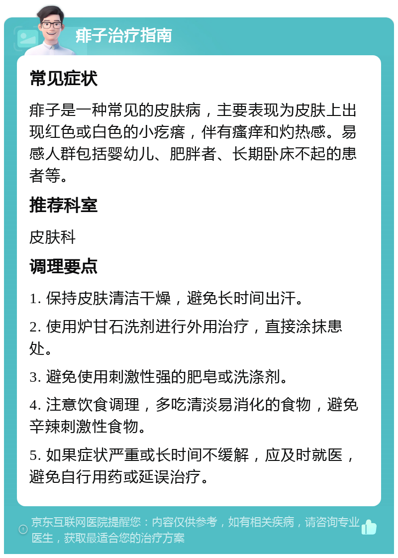 痱子治疗指南 常见症状 痱子是一种常见的皮肤病，主要表现为皮肤上出现红色或白色的小疙瘩，伴有瘙痒和灼热感。易感人群包括婴幼儿、肥胖者、长期卧床不起的患者等。 推荐科室 皮肤科 调理要点 1. 保持皮肤清洁干燥，避免长时间出汗。 2. 使用炉甘石洗剂进行外用治疗，直接涂抹患处。 3. 避免使用刺激性强的肥皂或洗涤剂。 4. 注意饮食调理，多吃清淡易消化的食物，避免辛辣刺激性食物。 5. 如果症状严重或长时间不缓解，应及时就医，避免自行用药或延误治疗。