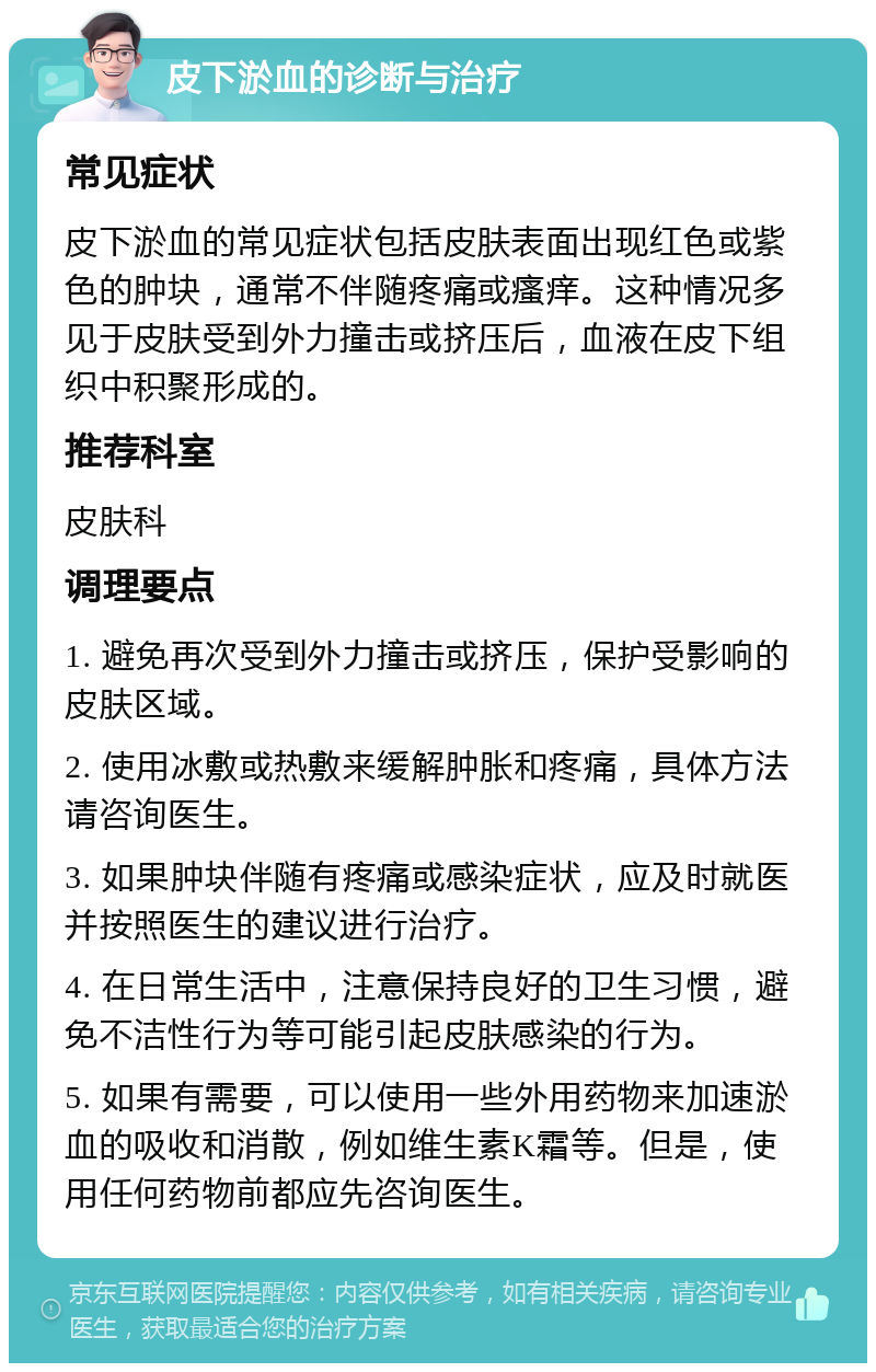 皮下淤血的诊断与治疗 常见症状 皮下淤血的常见症状包括皮肤表面出现红色或紫色的肿块，通常不伴随疼痛或瘙痒。这种情况多见于皮肤受到外力撞击或挤压后，血液在皮下组织中积聚形成的。 推荐科室 皮肤科 调理要点 1. 避免再次受到外力撞击或挤压，保护受影响的皮肤区域。 2. 使用冰敷或热敷来缓解肿胀和疼痛，具体方法请咨询医生。 3. 如果肿块伴随有疼痛或感染症状，应及时就医并按照医生的建议进行治疗。 4. 在日常生活中，注意保持良好的卫生习惯，避免不洁性行为等可能引起皮肤感染的行为。 5. 如果有需要，可以使用一些外用药物来加速淤血的吸收和消散，例如维生素K霜等。但是，使用任何药物前都应先咨询医生。