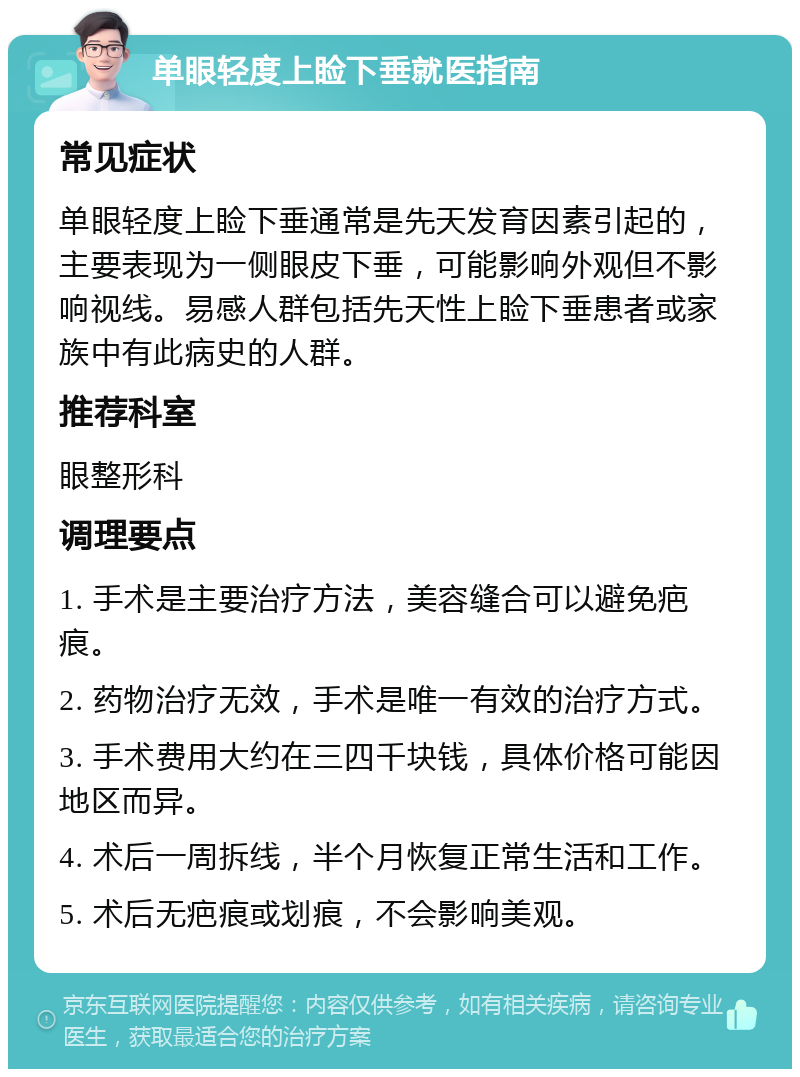 单眼轻度上睑下垂就医指南 常见症状 单眼轻度上睑下垂通常是先天发育因素引起的，主要表现为一侧眼皮下垂，可能影响外观但不影响视线。易感人群包括先天性上睑下垂患者或家族中有此病史的人群。 推荐科室 眼整形科 调理要点 1. 手术是主要治疗方法，美容缝合可以避免疤痕。 2. 药物治疗无效，手术是唯一有效的治疗方式。 3. 手术费用大约在三四千块钱，具体价格可能因地区而异。 4. 术后一周拆线，半个月恢复正常生活和工作。 5. 术后无疤痕或划痕，不会影响美观。