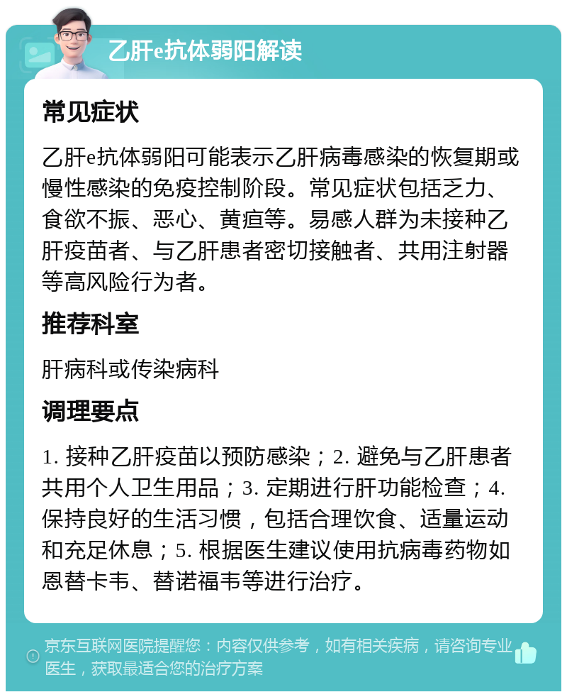 乙肝e抗体弱阳解读 常见症状 乙肝e抗体弱阳可能表示乙肝病毒感染的恢复期或慢性感染的免疫控制阶段。常见症状包括乏力、食欲不振、恶心、黄疸等。易感人群为未接种乙肝疫苗者、与乙肝患者密切接触者、共用注射器等高风险行为者。 推荐科室 肝病科或传染病科 调理要点 1. 接种乙肝疫苗以预防感染；2. 避免与乙肝患者共用个人卫生用品；3. 定期进行肝功能检查；4. 保持良好的生活习惯，包括合理饮食、适量运动和充足休息；5. 根据医生建议使用抗病毒药物如恩替卡韦、替诺福韦等进行治疗。