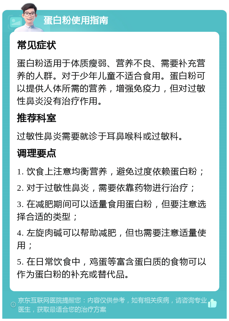 蛋白粉使用指南 常见症状 蛋白粉适用于体质瘦弱、营养不良、需要补充营养的人群。对于少年儿童不适合食用。蛋白粉可以提供人体所需的营养，增强免疫力，但对过敏性鼻炎没有治疗作用。 推荐科室 过敏性鼻炎需要就诊于耳鼻喉科或过敏科。 调理要点 1. 饮食上注意均衡营养，避免过度依赖蛋白粉； 2. 对于过敏性鼻炎，需要依靠药物进行治疗； 3. 在减肥期间可以适量食用蛋白粉，但要注意选择合适的类型； 4. 左旋肉碱可以帮助减肥，但也需要注意适量使用； 5. 在日常饮食中，鸡蛋等富含蛋白质的食物可以作为蛋白粉的补充或替代品。