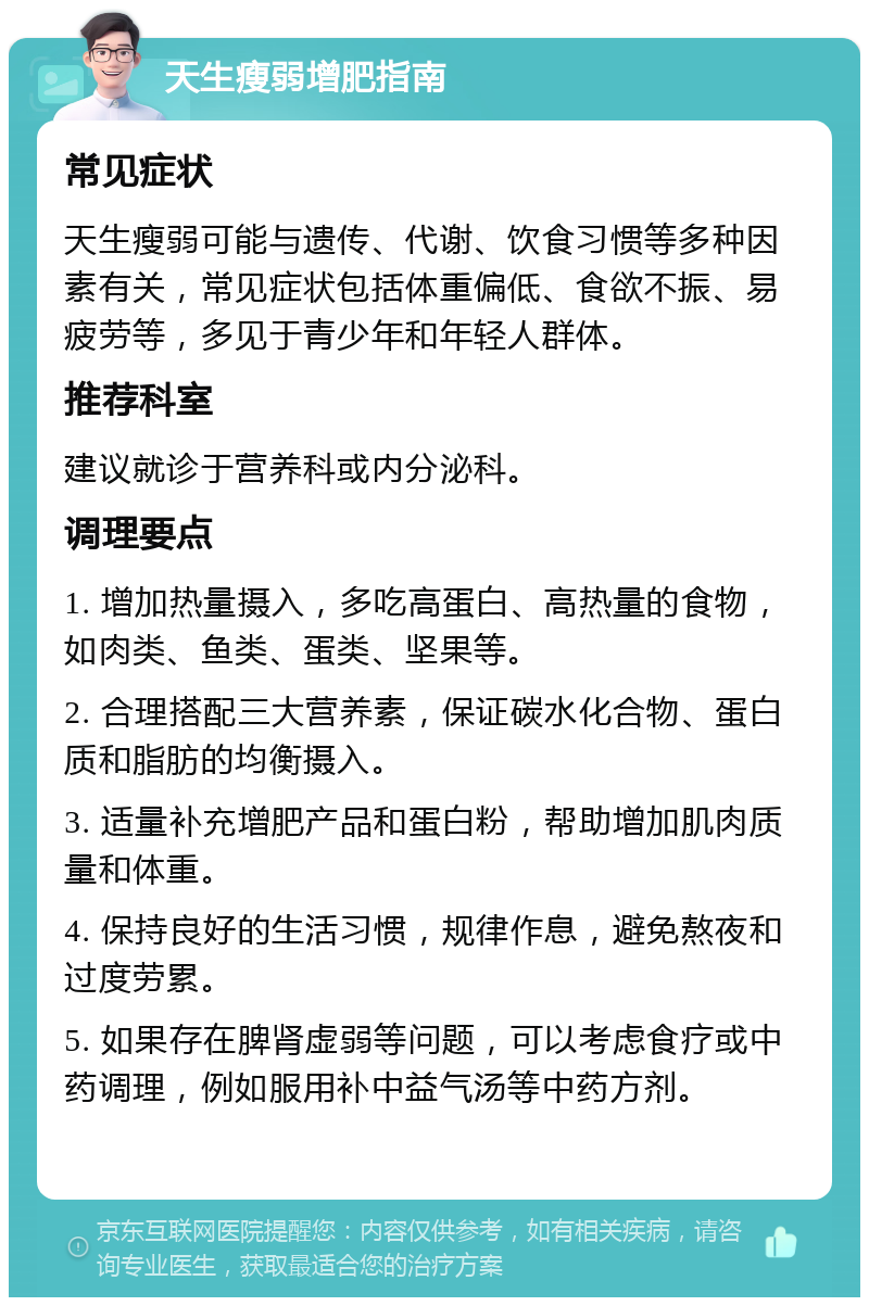 天生瘦弱增肥指南 常见症状 天生瘦弱可能与遗传、代谢、饮食习惯等多种因素有关，常见症状包括体重偏低、食欲不振、易疲劳等，多见于青少年和年轻人群体。 推荐科室 建议就诊于营养科或内分泌科。 调理要点 1. 增加热量摄入，多吃高蛋白、高热量的食物，如肉类、鱼类、蛋类、坚果等。 2. 合理搭配三大营养素，保证碳水化合物、蛋白质和脂肪的均衡摄入。 3. 适量补充增肥产品和蛋白粉，帮助增加肌肉质量和体重。 4. 保持良好的生活习惯，规律作息，避免熬夜和过度劳累。 5. 如果存在脾肾虚弱等问题，可以考虑食疗或中药调理，例如服用补中益气汤等中药方剂。