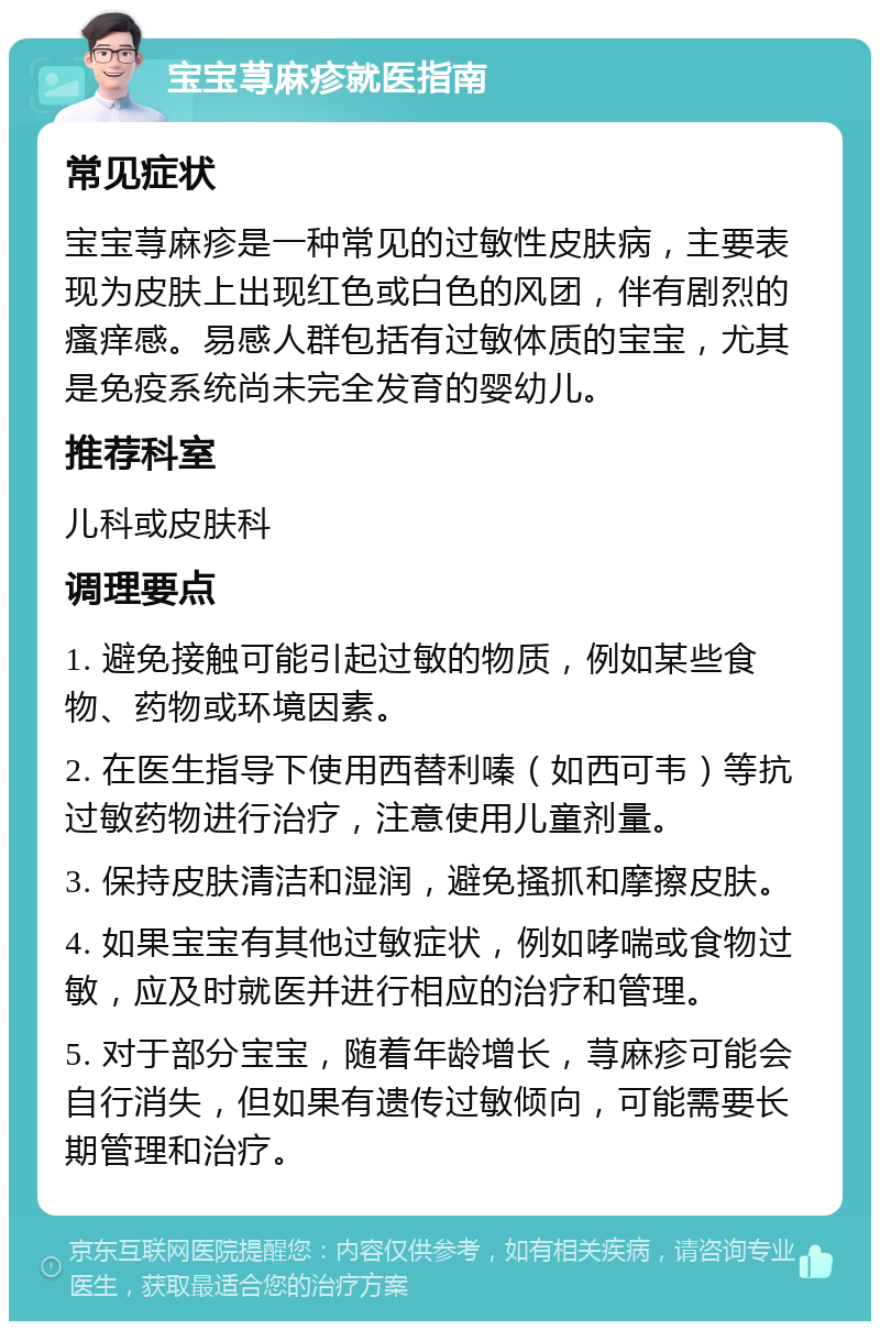 宝宝荨麻疹就医指南 常见症状 宝宝荨麻疹是一种常见的过敏性皮肤病，主要表现为皮肤上出现红色或白色的风团，伴有剧烈的瘙痒感。易感人群包括有过敏体质的宝宝，尤其是免疫系统尚未完全发育的婴幼儿。 推荐科室 儿科或皮肤科 调理要点 1. 避免接触可能引起过敏的物质，例如某些食物、药物或环境因素。 2. 在医生指导下使用西替利嗪（如西可韦）等抗过敏药物进行治疗，注意使用儿童剂量。 3. 保持皮肤清洁和湿润，避免搔抓和摩擦皮肤。 4. 如果宝宝有其他过敏症状，例如哮喘或食物过敏，应及时就医并进行相应的治疗和管理。 5. 对于部分宝宝，随着年龄增长，荨麻疹可能会自行消失，但如果有遗传过敏倾向，可能需要长期管理和治疗。