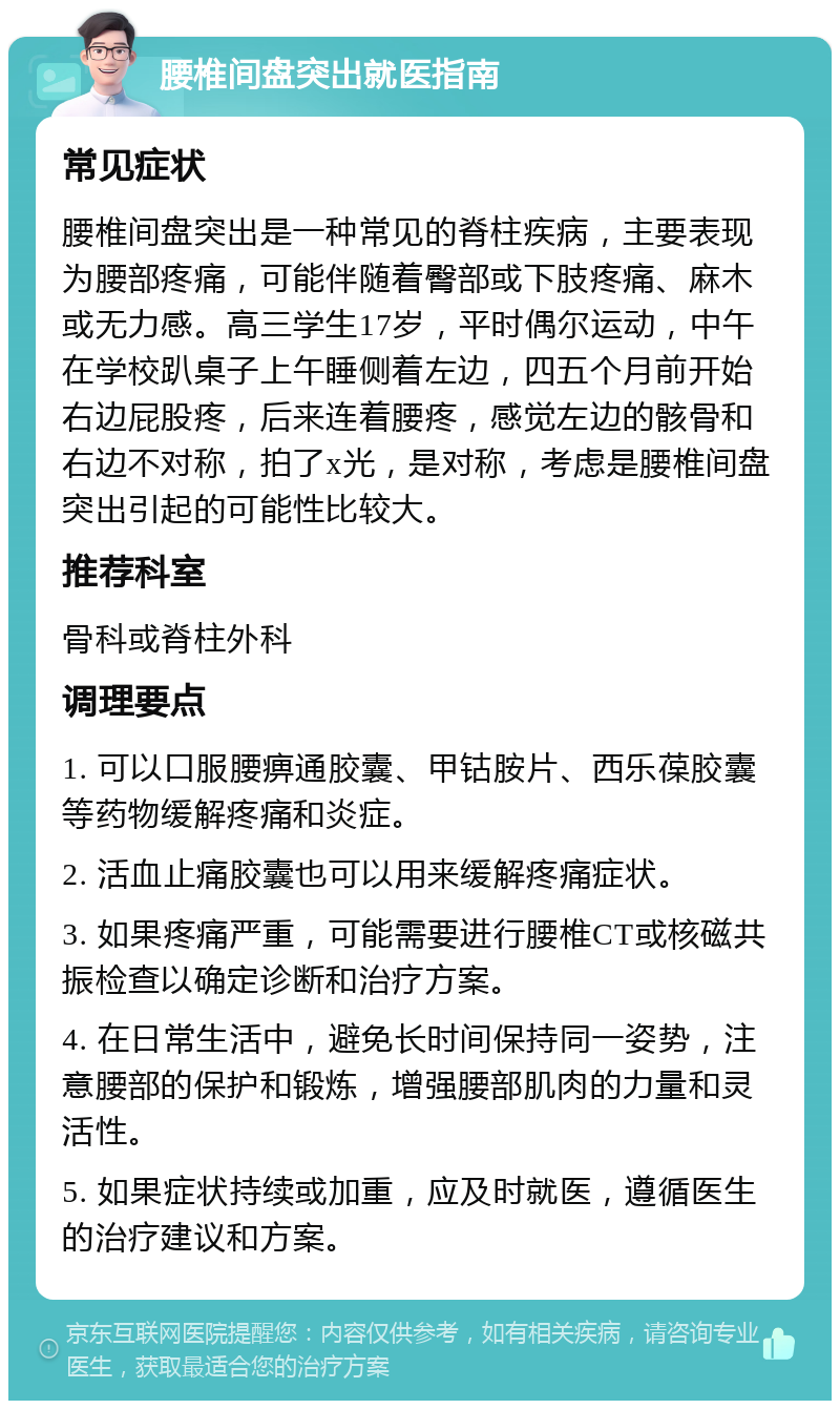 腰椎间盘突出就医指南 常见症状 腰椎间盘突出是一种常见的脊柱疾病，主要表现为腰部疼痛，可能伴随着臀部或下肢疼痛、麻木或无力感。高三学生17岁，平时偶尔运动，中午在学校趴桌子上午睡侧着左边，四五个月前开始右边屁股疼，后来连着腰疼，感觉左边的骸骨和右边不对称，拍了x光，是对称，考虑是腰椎间盘突出引起的可能性比较大。 推荐科室 骨科或脊柱外科 调理要点 1. 可以口服腰痹通胶囊、甲钴胺片、西乐葆胶囊等药物缓解疼痛和炎症。 2. 活血止痛胶囊也可以用来缓解疼痛症状。 3. 如果疼痛严重，可能需要进行腰椎CT或核磁共振检查以确定诊断和治疗方案。 4. 在日常生活中，避免长时间保持同一姿势，注意腰部的保护和锻炼，增强腰部肌肉的力量和灵活性。 5. 如果症状持续或加重，应及时就医，遵循医生的治疗建议和方案。