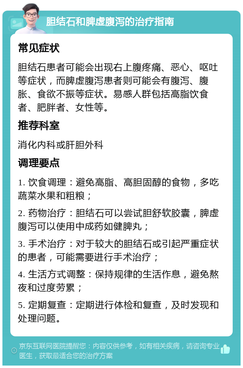 胆结石和脾虚腹泻的治疗指南 常见症状 胆结石患者可能会出现右上腹疼痛、恶心、呕吐等症状，而脾虚腹泻患者则可能会有腹泻、腹胀、食欲不振等症状。易感人群包括高脂饮食者、肥胖者、女性等。 推荐科室 消化内科或肝胆外科 调理要点 1. 饮食调理：避免高脂、高胆固醇的食物，多吃蔬菜水果和粗粮； 2. 药物治疗：胆结石可以尝试胆舒软胶囊，脾虚腹泻可以使用中成药如健脾丸； 3. 手术治疗：对于较大的胆结石或引起严重症状的患者，可能需要进行手术治疗； 4. 生活方式调整：保持规律的生活作息，避免熬夜和过度劳累； 5. 定期复查：定期进行体检和复查，及时发现和处理问题。