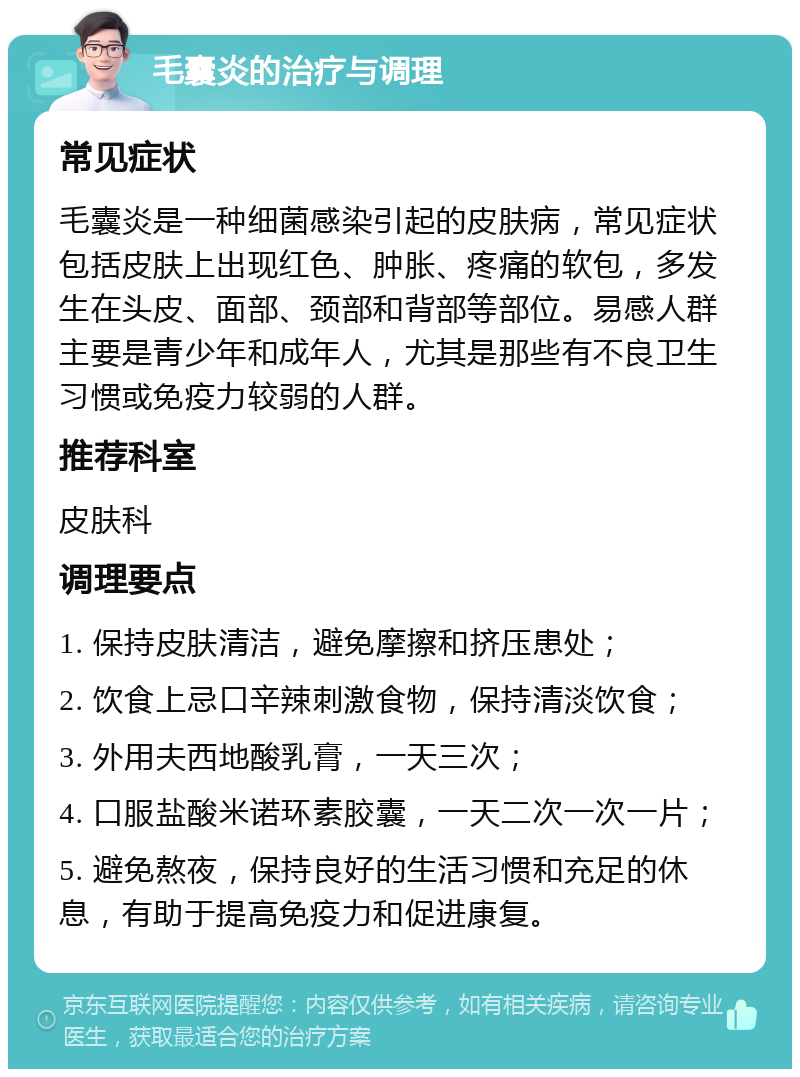 毛囊炎的治疗与调理 常见症状 毛囊炎是一种细菌感染引起的皮肤病，常见症状包括皮肤上出现红色、肿胀、疼痛的软包，多发生在头皮、面部、颈部和背部等部位。易感人群主要是青少年和成年人，尤其是那些有不良卫生习惯或免疫力较弱的人群。 推荐科室 皮肤科 调理要点 1. 保持皮肤清洁，避免摩擦和挤压患处； 2. 饮食上忌口辛辣刺激食物，保持清淡饮食； 3. 外用夫西地酸乳膏，一天三次； 4. 口服盐酸米诺环素胶囊，一天二次一次一片； 5. 避免熬夜，保持良好的生活习惯和充足的休息，有助于提高免疫力和促进康复。