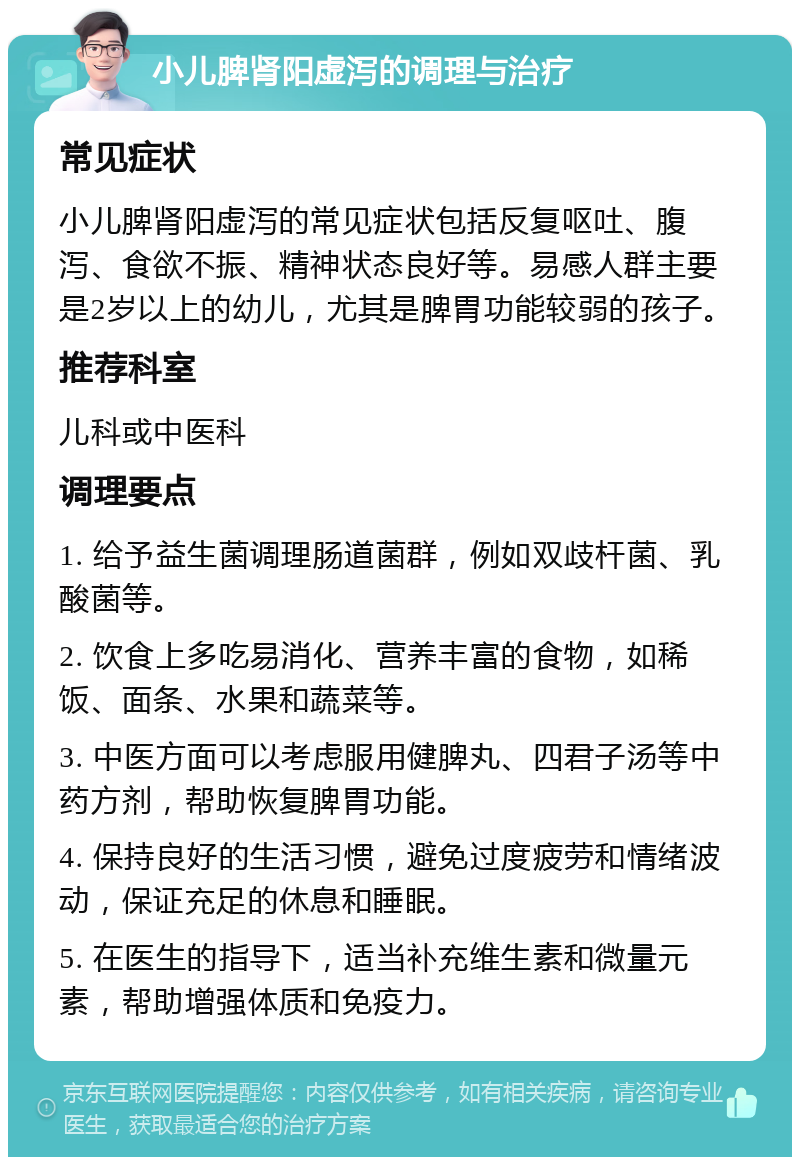 小儿脾肾阳虚泻的调理与治疗 常见症状 小儿脾肾阳虚泻的常见症状包括反复呕吐、腹泻、食欲不振、精神状态良好等。易感人群主要是2岁以上的幼儿，尤其是脾胃功能较弱的孩子。 推荐科室 儿科或中医科 调理要点 1. 给予益生菌调理肠道菌群，例如双歧杆菌、乳酸菌等。 2. 饮食上多吃易消化、营养丰富的食物，如稀饭、面条、水果和蔬菜等。 3. 中医方面可以考虑服用健脾丸、四君子汤等中药方剂，帮助恢复脾胃功能。 4. 保持良好的生活习惯，避免过度疲劳和情绪波动，保证充足的休息和睡眠。 5. 在医生的指导下，适当补充维生素和微量元素，帮助增强体质和免疫力。