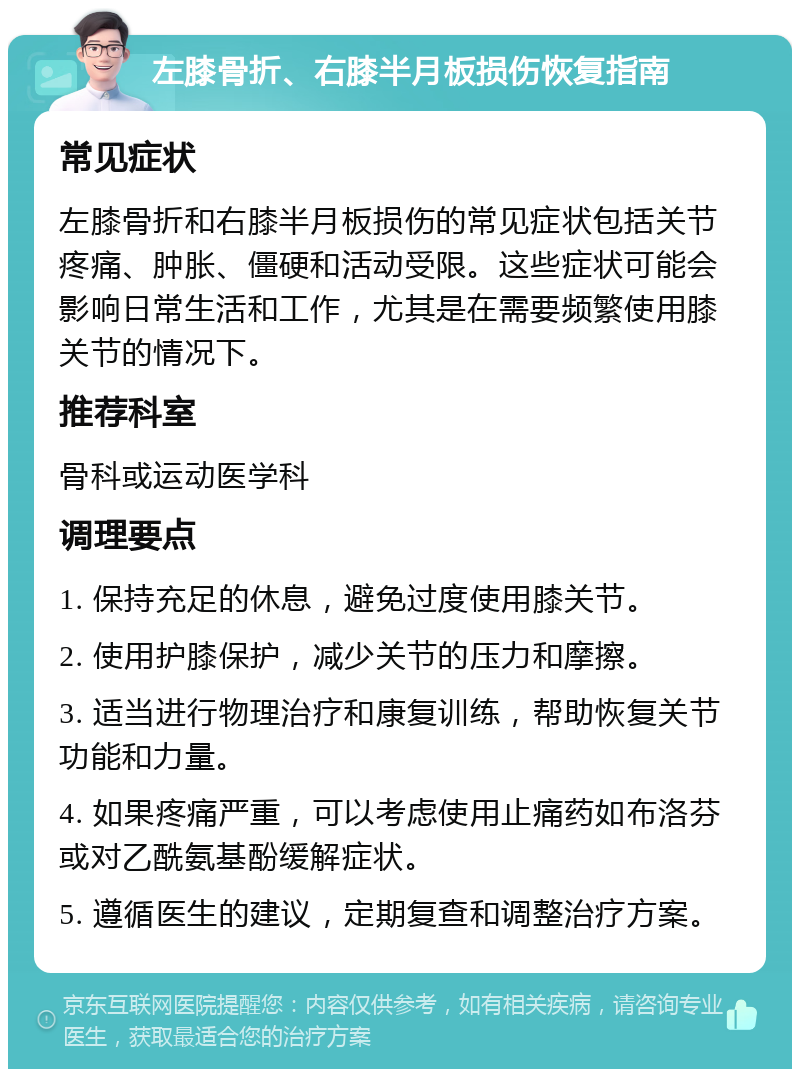 左膝骨折、右膝半月板损伤恢复指南 常见症状 左膝骨折和右膝半月板损伤的常见症状包括关节疼痛、肿胀、僵硬和活动受限。这些症状可能会影响日常生活和工作，尤其是在需要频繁使用膝关节的情况下。 推荐科室 骨科或运动医学科 调理要点 1. 保持充足的休息，避免过度使用膝关节。 2. 使用护膝保护，减少关节的压力和摩擦。 3. 适当进行物理治疗和康复训练，帮助恢复关节功能和力量。 4. 如果疼痛严重，可以考虑使用止痛药如布洛芬或对乙酰氨基酚缓解症状。 5. 遵循医生的建议，定期复查和调整治疗方案。