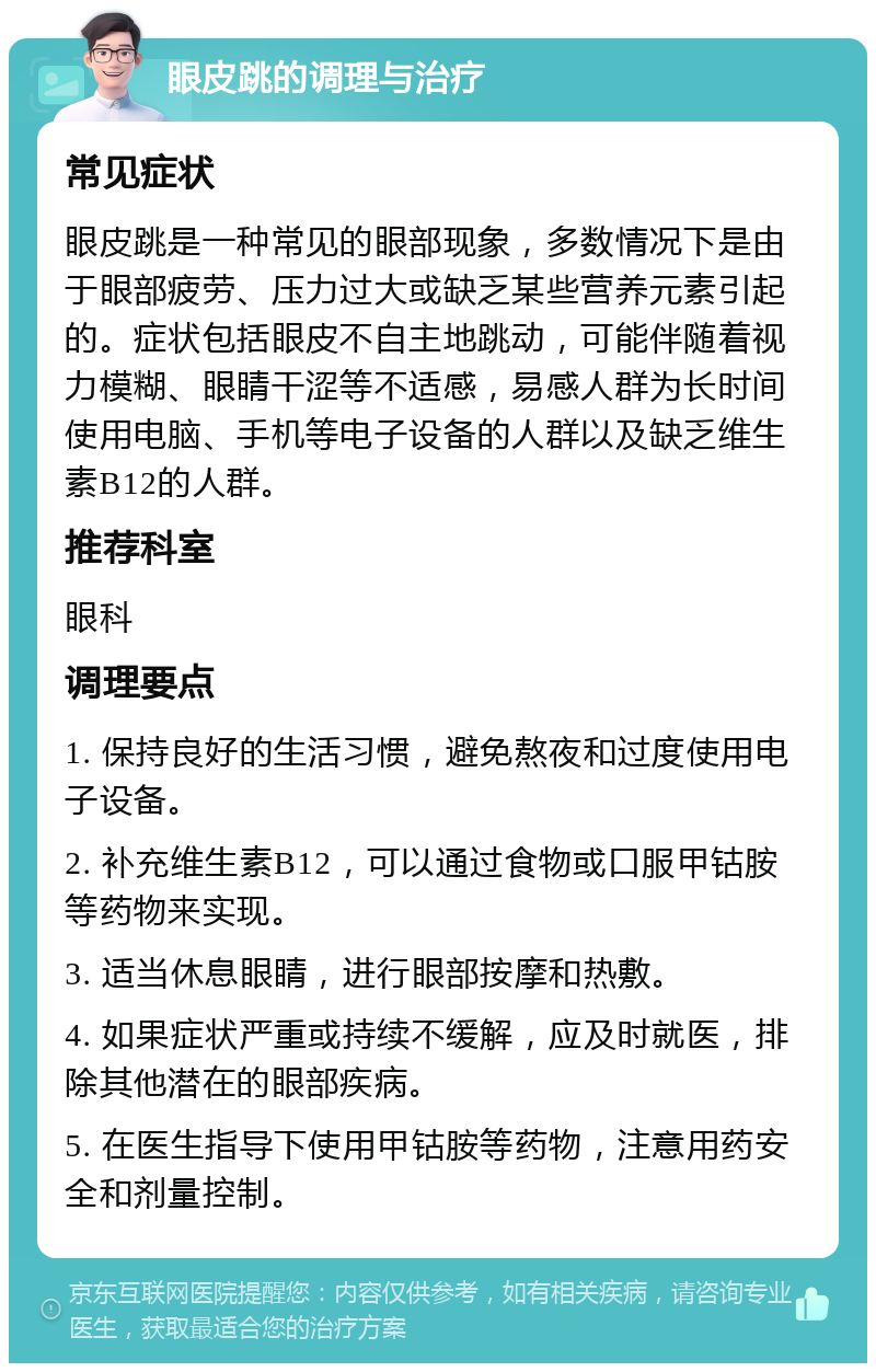 眼皮跳的调理与治疗 常见症状 眼皮跳是一种常见的眼部现象，多数情况下是由于眼部疲劳、压力过大或缺乏某些营养元素引起的。症状包括眼皮不自主地跳动，可能伴随着视力模糊、眼睛干涩等不适感，易感人群为长时间使用电脑、手机等电子设备的人群以及缺乏维生素B12的人群。 推荐科室 眼科 调理要点 1. 保持良好的生活习惯，避免熬夜和过度使用电子设备。 2. 补充维生素B12，可以通过食物或口服甲钴胺等药物来实现。 3. 适当休息眼睛，进行眼部按摩和热敷。 4. 如果症状严重或持续不缓解，应及时就医，排除其他潜在的眼部疾病。 5. 在医生指导下使用甲钴胺等药物，注意用药安全和剂量控制。