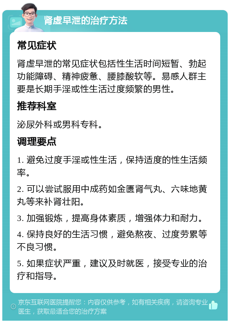 肾虚早泄的治疗方法 常见症状 肾虚早泄的常见症状包括性生活时间短暂、勃起功能障碍、精神疲惫、腰膝酸软等。易感人群主要是长期手淫或性生活过度频繁的男性。 推荐科室 泌尿外科或男科专科。 调理要点 1. 避免过度手淫或性生活，保持适度的性生活频率。 2. 可以尝试服用中成药如金匮肾气丸、六味地黄丸等来补肾壮阳。 3. 加强锻炼，提高身体素质，增强体力和耐力。 4. 保持良好的生活习惯，避免熬夜、过度劳累等不良习惯。 5. 如果症状严重，建议及时就医，接受专业的治疗和指导。