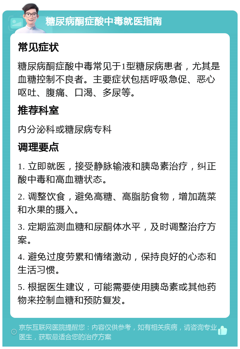 糖尿病酮症酸中毒就医指南 常见症状 糖尿病酮症酸中毒常见于1型糖尿病患者，尤其是血糖控制不良者。主要症状包括呼吸急促、恶心呕吐、腹痛、口渴、多尿等。 推荐科室 内分泌科或糖尿病专科 调理要点 1. 立即就医，接受静脉输液和胰岛素治疗，纠正酸中毒和高血糖状态。 2. 调整饮食，避免高糖、高脂肪食物，增加蔬菜和水果的摄入。 3. 定期监测血糖和尿酮体水平，及时调整治疗方案。 4. 避免过度劳累和情绪激动，保持良好的心态和生活习惯。 5. 根据医生建议，可能需要使用胰岛素或其他药物来控制血糖和预防复发。