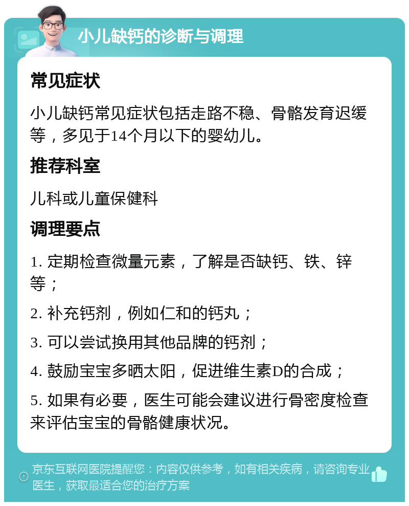 小儿缺钙的诊断与调理 常见症状 小儿缺钙常见症状包括走路不稳、骨骼发育迟缓等，多见于14个月以下的婴幼儿。 推荐科室 儿科或儿童保健科 调理要点 1. 定期检查微量元素，了解是否缺钙、铁、锌等； 2. 补充钙剂，例如仁和的钙丸； 3. 可以尝试换用其他品牌的钙剂； 4. 鼓励宝宝多晒太阳，促进维生素D的合成； 5. 如果有必要，医生可能会建议进行骨密度检查来评估宝宝的骨骼健康状况。