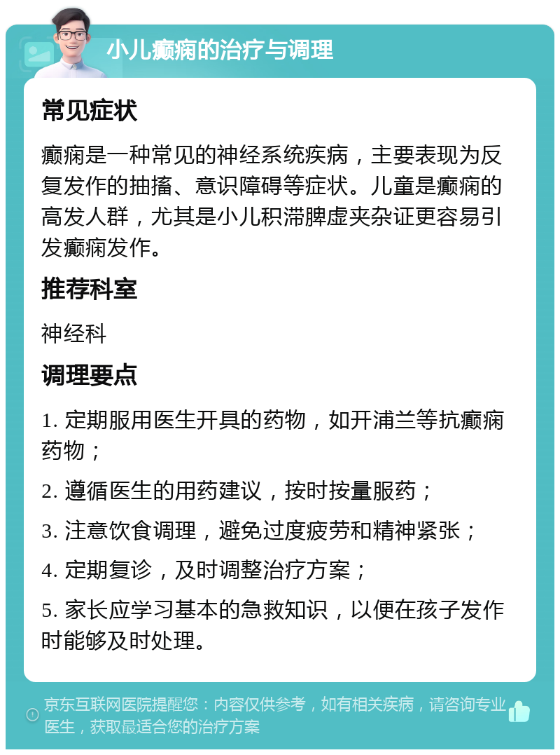 小儿癫痫的治疗与调理 常见症状 癫痫是一种常见的神经系统疾病，主要表现为反复发作的抽搐、意识障碍等症状。儿童是癫痫的高发人群，尤其是小儿积滞脾虚夹杂证更容易引发癫痫发作。 推荐科室 神经科 调理要点 1. 定期服用医生开具的药物，如开浦兰等抗癫痫药物； 2. 遵循医生的用药建议，按时按量服药； 3. 注意饮食调理，避免过度疲劳和精神紧张； 4. 定期复诊，及时调整治疗方案； 5. 家长应学习基本的急救知识，以便在孩子发作时能够及时处理。