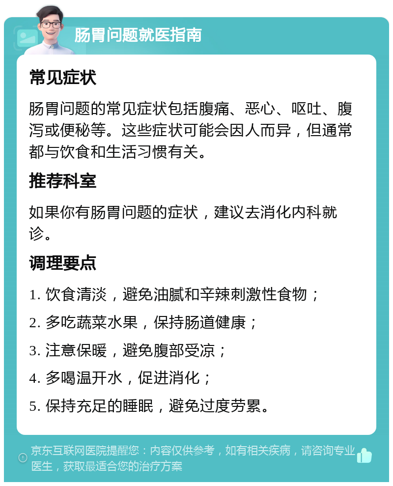 肠胃问题就医指南 常见症状 肠胃问题的常见症状包括腹痛、恶心、呕吐、腹泻或便秘等。这些症状可能会因人而异，但通常都与饮食和生活习惯有关。 推荐科室 如果你有肠胃问题的症状，建议去消化内科就诊。 调理要点 1. 饮食清淡，避免油腻和辛辣刺激性食物； 2. 多吃蔬菜水果，保持肠道健康； 3. 注意保暖，避免腹部受凉； 4. 多喝温开水，促进消化； 5. 保持充足的睡眠，避免过度劳累。