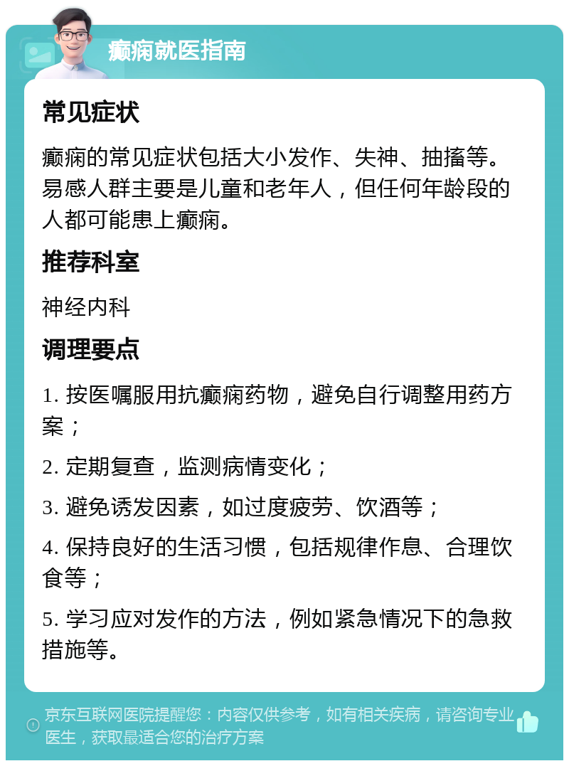 癫痫就医指南 常见症状 癫痫的常见症状包括大小发作、失神、抽搐等。易感人群主要是儿童和老年人，但任何年龄段的人都可能患上癫痫。 推荐科室 神经内科 调理要点 1. 按医嘱服用抗癫痫药物，避免自行调整用药方案； 2. 定期复查，监测病情变化； 3. 避免诱发因素，如过度疲劳、饮酒等； 4. 保持良好的生活习惯，包括规律作息、合理饮食等； 5. 学习应对发作的方法，例如紧急情况下的急救措施等。