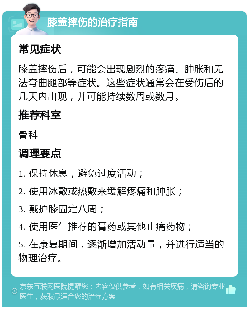 膝盖摔伤的治疗指南 常见症状 膝盖摔伤后，可能会出现剧烈的疼痛、肿胀和无法弯曲腿部等症状。这些症状通常会在受伤后的几天内出现，并可能持续数周或数月。 推荐科室 骨科 调理要点 1. 保持休息，避免过度活动； 2. 使用冰敷或热敷来缓解疼痛和肿胀； 3. 戴护膝固定八周； 4. 使用医生推荐的膏药或其他止痛药物； 5. 在康复期间，逐渐增加活动量，并进行适当的物理治疗。