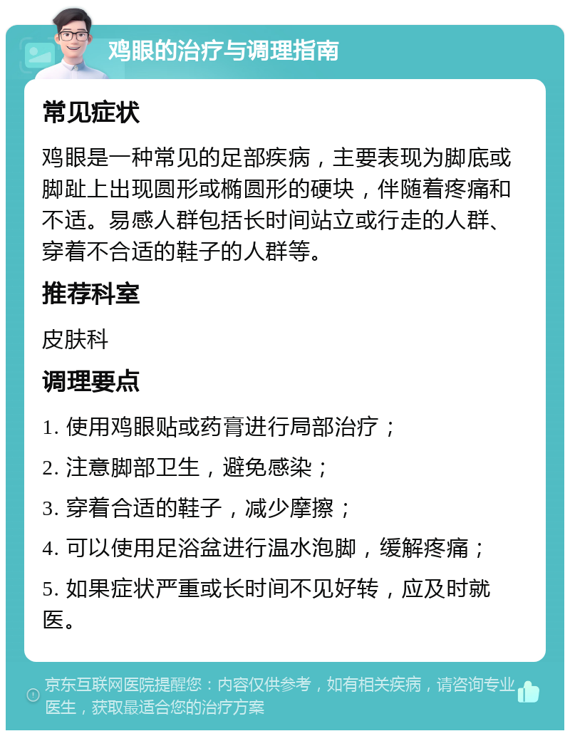 鸡眼的治疗与调理指南 常见症状 鸡眼是一种常见的足部疾病，主要表现为脚底或脚趾上出现圆形或椭圆形的硬块，伴随着疼痛和不适。易感人群包括长时间站立或行走的人群、穿着不合适的鞋子的人群等。 推荐科室 皮肤科 调理要点 1. 使用鸡眼贴或药膏进行局部治疗； 2. 注意脚部卫生，避免感染； 3. 穿着合适的鞋子，减少摩擦； 4. 可以使用足浴盆进行温水泡脚，缓解疼痛； 5. 如果症状严重或长时间不见好转，应及时就医。