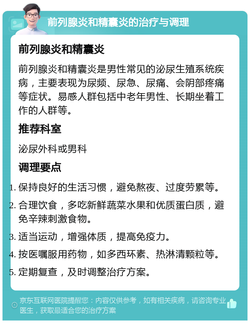 前列腺炎和精囊炎的治疗与调理 前列腺炎和精囊炎 前列腺炎和精囊炎是男性常见的泌尿生殖系统疾病，主要表现为尿频、尿急、尿痛、会阴部疼痛等症状。易感人群包括中老年男性、长期坐着工作的人群等。 推荐科室 泌尿外科或男科 调理要点 保持良好的生活习惯，避免熬夜、过度劳累等。 合理饮食，多吃新鲜蔬菜水果和优质蛋白质，避免辛辣刺激食物。 适当运动，增强体质，提高免疫力。 按医嘱服用药物，如多西环素、热淋清颗粒等。 定期复查，及时调整治疗方案。