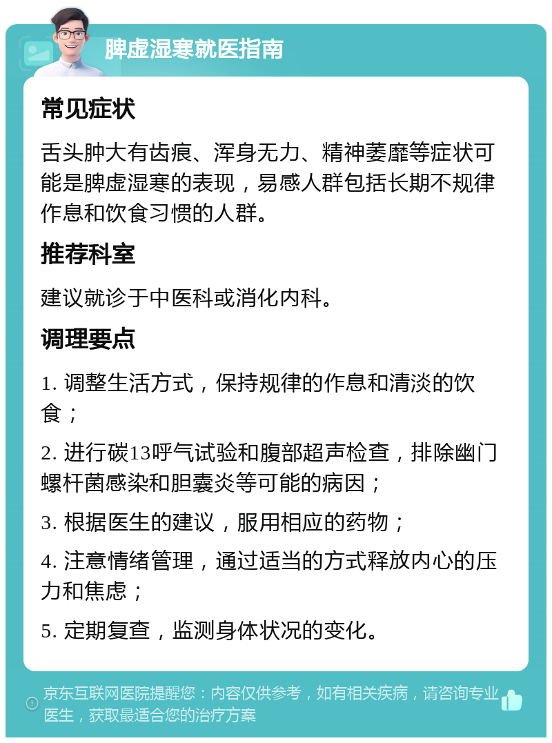 脾虚湿寒就医指南 常见症状 舌头肿大有齿痕、浑身无力、精神萎靡等症状可能是脾虚湿寒的表现，易感人群包括长期不规律作息和饮食习惯的人群。 推荐科室 建议就诊于中医科或消化内科。 调理要点 1. 调整生活方式，保持规律的作息和清淡的饮食； 2. 进行碳13呼气试验和腹部超声检查，排除幽门螺杆菌感染和胆囊炎等可能的病因； 3. 根据医生的建议，服用相应的药物； 4. 注意情绪管理，通过适当的方式释放内心的压力和焦虑； 5. 定期复查，监测身体状况的变化。