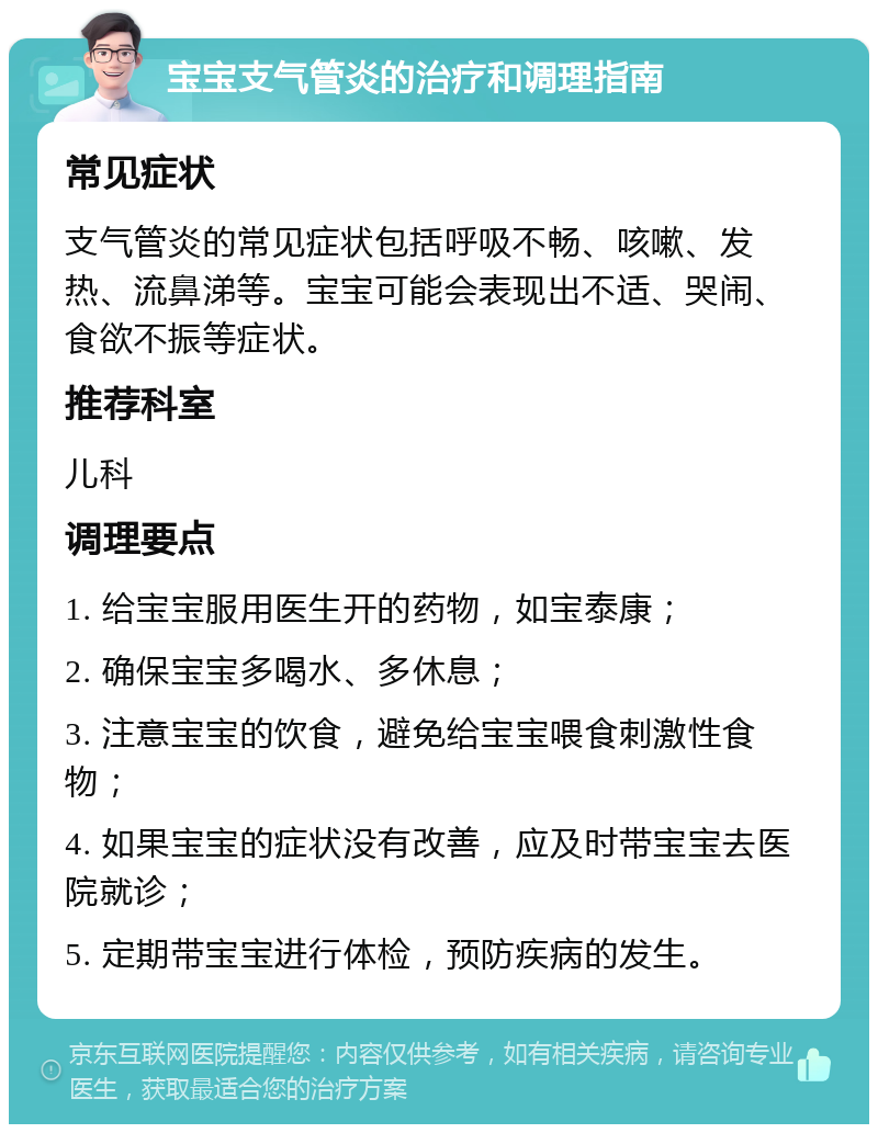 宝宝支气管炎的治疗和调理指南 常见症状 支气管炎的常见症状包括呼吸不畅、咳嗽、发热、流鼻涕等。宝宝可能会表现出不适、哭闹、食欲不振等症状。 推荐科室 儿科 调理要点 1. 给宝宝服用医生开的药物，如宝泰康； 2. 确保宝宝多喝水、多休息； 3. 注意宝宝的饮食，避免给宝宝喂食刺激性食物； 4. 如果宝宝的症状没有改善，应及时带宝宝去医院就诊； 5. 定期带宝宝进行体检，预防疾病的发生。