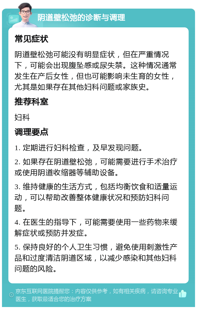 阴道壁松弛的诊断与调理 常见症状 阴道壁松弛可能没有明显症状，但在严重情况下，可能会出现腹坠感或尿失禁。这种情况通常发生在产后女性，但也可能影响未生育的女性，尤其是如果存在其他妇科问题或家族史。 推荐科室 妇科 调理要点 1. 定期进行妇科检查，及早发现问题。 2. 如果存在阴道壁松弛，可能需要进行手术治疗或使用阴道收缩器等辅助设备。 3. 维持健康的生活方式，包括均衡饮食和适量运动，可以帮助改善整体健康状况和预防妇科问题。 4. 在医生的指导下，可能需要使用一些药物来缓解症状或预防并发症。 5. 保持良好的个人卫生习惯，避免使用刺激性产品和过度清洁阴道区域，以减少感染和其他妇科问题的风险。