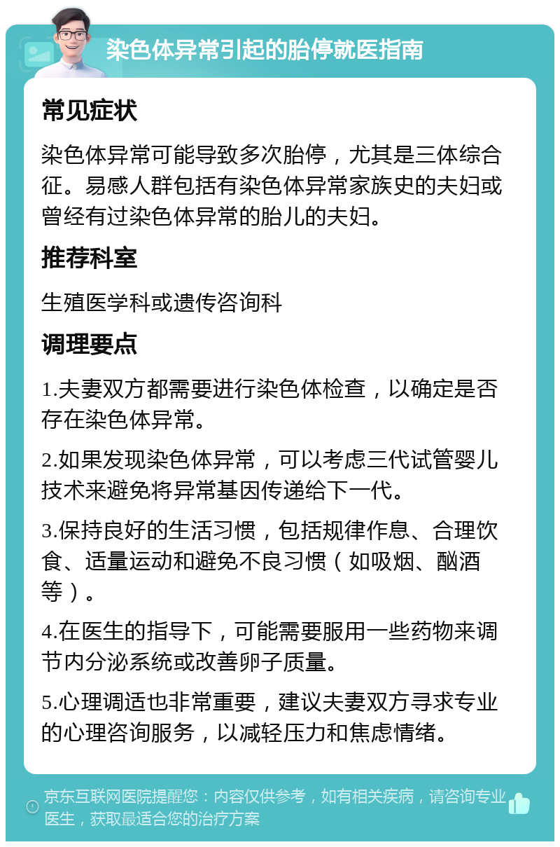 染色体异常引起的胎停就医指南 常见症状 染色体异常可能导致多次胎停，尤其是三体综合征。易感人群包括有染色体异常家族史的夫妇或曾经有过染色体异常的胎儿的夫妇。 推荐科室 生殖医学科或遗传咨询科 调理要点 1.夫妻双方都需要进行染色体检查，以确定是否存在染色体异常。 2.如果发现染色体异常，可以考虑三代试管婴儿技术来避免将异常基因传递给下一代。 3.保持良好的生活习惯，包括规律作息、合理饮食、适量运动和避免不良习惯（如吸烟、酗酒等）。 4.在医生的指导下，可能需要服用一些药物来调节内分泌系统或改善卵子质量。 5.心理调适也非常重要，建议夫妻双方寻求专业的心理咨询服务，以减轻压力和焦虑情绪。