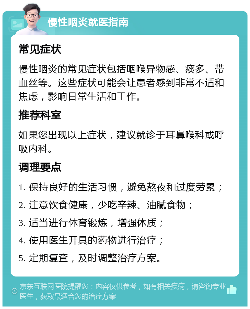 慢性咽炎就医指南 常见症状 慢性咽炎的常见症状包括咽喉异物感、痰多、带血丝等。这些症状可能会让患者感到非常不适和焦虑，影响日常生活和工作。 推荐科室 如果您出现以上症状，建议就诊于耳鼻喉科或呼吸内科。 调理要点 1. 保持良好的生活习惯，避免熬夜和过度劳累； 2. 注意饮食健康，少吃辛辣、油腻食物； 3. 适当进行体育锻炼，增强体质； 4. 使用医生开具的药物进行治疗； 5. 定期复查，及时调整治疗方案。