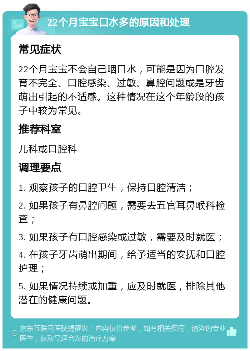 22个月宝宝口水多的原因和处理 常见症状 22个月宝宝不会自己咽口水，可能是因为口腔发育不完全、口腔感染、过敏、鼻腔问题或是牙齿萌出引起的不适感。这种情况在这个年龄段的孩子中较为常见。 推荐科室 儿科或口腔科 调理要点 1. 观察孩子的口腔卫生，保持口腔清洁； 2. 如果孩子有鼻腔问题，需要去五官耳鼻喉科检查； 3. 如果孩子有口腔感染或过敏，需要及时就医； 4. 在孩子牙齿萌出期间，给予适当的安抚和口腔护理； 5. 如果情况持续或加重，应及时就医，排除其他潜在的健康问题。