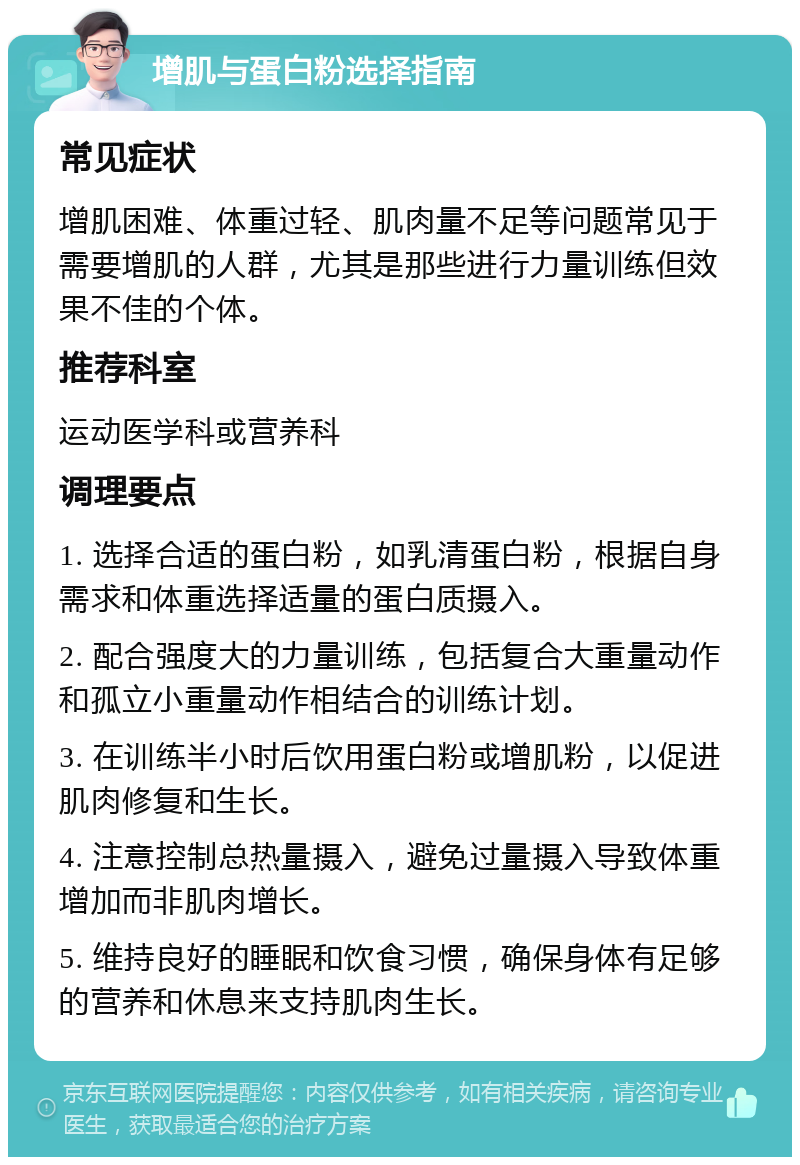 增肌与蛋白粉选择指南 常见症状 增肌困难、体重过轻、肌肉量不足等问题常见于需要增肌的人群，尤其是那些进行力量训练但效果不佳的个体。 推荐科室 运动医学科或营养科 调理要点 1. 选择合适的蛋白粉，如乳清蛋白粉，根据自身需求和体重选择适量的蛋白质摄入。 2. 配合强度大的力量训练，包括复合大重量动作和孤立小重量动作相结合的训练计划。 3. 在训练半小时后饮用蛋白粉或增肌粉，以促进肌肉修复和生长。 4. 注意控制总热量摄入，避免过量摄入导致体重增加而非肌肉增长。 5. 维持良好的睡眠和饮食习惯，确保身体有足够的营养和休息来支持肌肉生长。