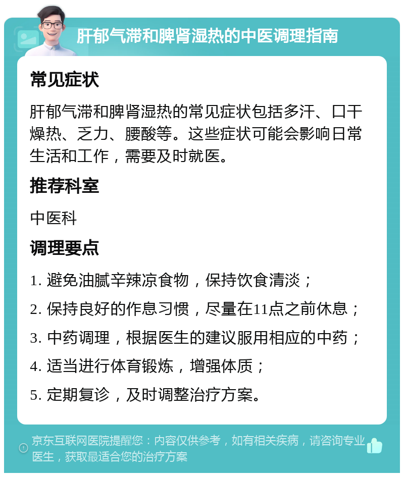 肝郁气滞和脾肾湿热的中医调理指南 常见症状 肝郁气滞和脾肾湿热的常见症状包括多汗、口干燥热、乏力、腰酸等。这些症状可能会影响日常生活和工作，需要及时就医。 推荐科室 中医科 调理要点 1. 避免油腻辛辣凉食物，保持饮食清淡； 2. 保持良好的作息习惯，尽量在11点之前休息； 3. 中药调理，根据医生的建议服用相应的中药； 4. 适当进行体育锻炼，增强体质； 5. 定期复诊，及时调整治疗方案。