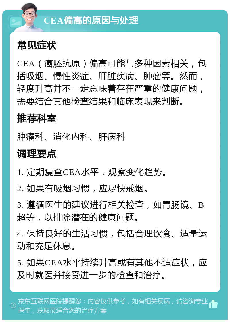 CEA偏高的原因与处理 常见症状 CEA（癌胚抗原）偏高可能与多种因素相关，包括吸烟、慢性炎症、肝脏疾病、肿瘤等。然而，轻度升高并不一定意味着存在严重的健康问题，需要结合其他检查结果和临床表现来判断。 推荐科室 肿瘤科、消化内科、肝病科 调理要点 1. 定期复查CEA水平，观察变化趋势。 2. 如果有吸烟习惯，应尽快戒烟。 3. 遵循医生的建议进行相关检查，如胃肠镜、B超等，以排除潜在的健康问题。 4. 保持良好的生活习惯，包括合理饮食、适量运动和充足休息。 5. 如果CEA水平持续升高或有其他不适症状，应及时就医并接受进一步的检查和治疗。