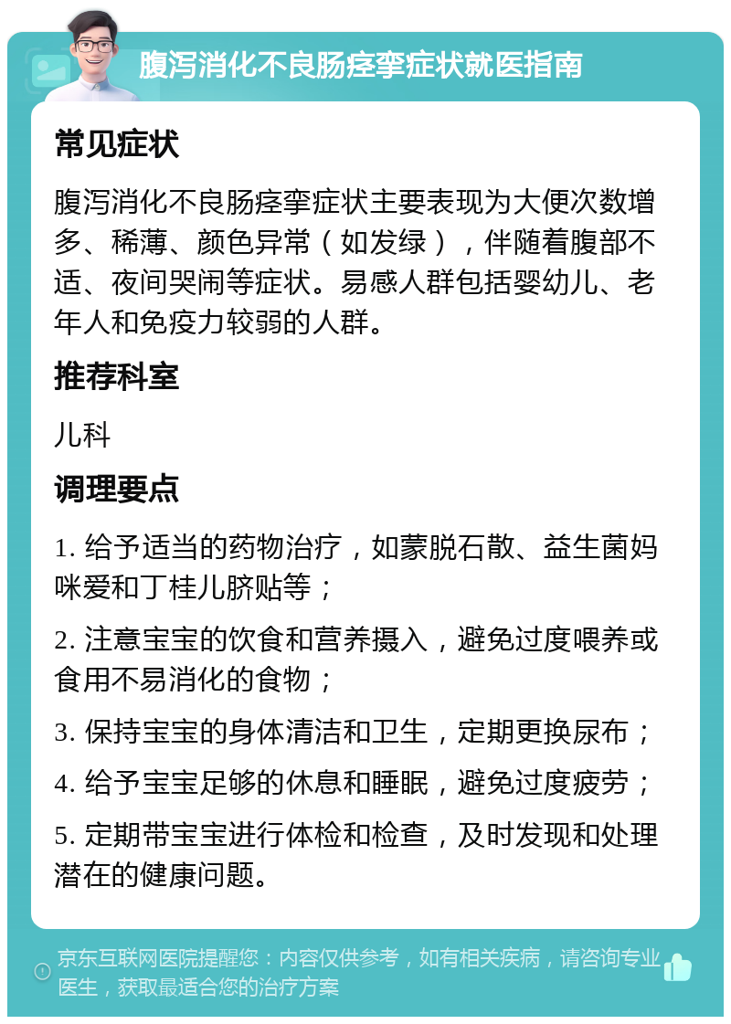 腹泻消化不良肠痉挛症状就医指南 常见症状 腹泻消化不良肠痉挛症状主要表现为大便次数增多、稀薄、颜色异常（如发绿），伴随着腹部不适、夜间哭闹等症状。易感人群包括婴幼儿、老年人和免疫力较弱的人群。 推荐科室 儿科 调理要点 1. 给予适当的药物治疗，如蒙脱石散、益生菌妈咪爱和丁桂儿脐贴等； 2. 注意宝宝的饮食和营养摄入，避免过度喂养或食用不易消化的食物； 3. 保持宝宝的身体清洁和卫生，定期更换尿布； 4. 给予宝宝足够的休息和睡眠，避免过度疲劳； 5. 定期带宝宝进行体检和检查，及时发现和处理潜在的健康问题。