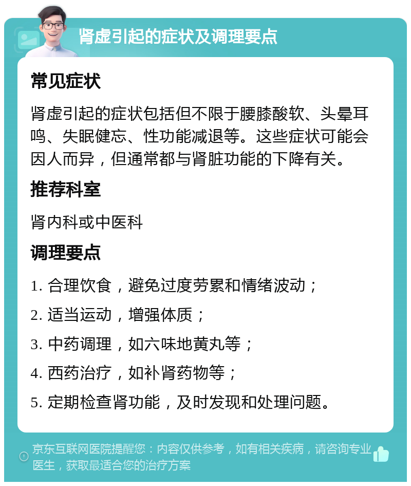 肾虚引起的症状及调理要点 常见症状 肾虚引起的症状包括但不限于腰膝酸软、头晕耳鸣、失眠健忘、性功能减退等。这些症状可能会因人而异，但通常都与肾脏功能的下降有关。 推荐科室 肾内科或中医科 调理要点 1. 合理饮食，避免过度劳累和情绪波动； 2. 适当运动，增强体质； 3. 中药调理，如六味地黄丸等； 4. 西药治疗，如补肾药物等； 5. 定期检查肾功能，及时发现和处理问题。