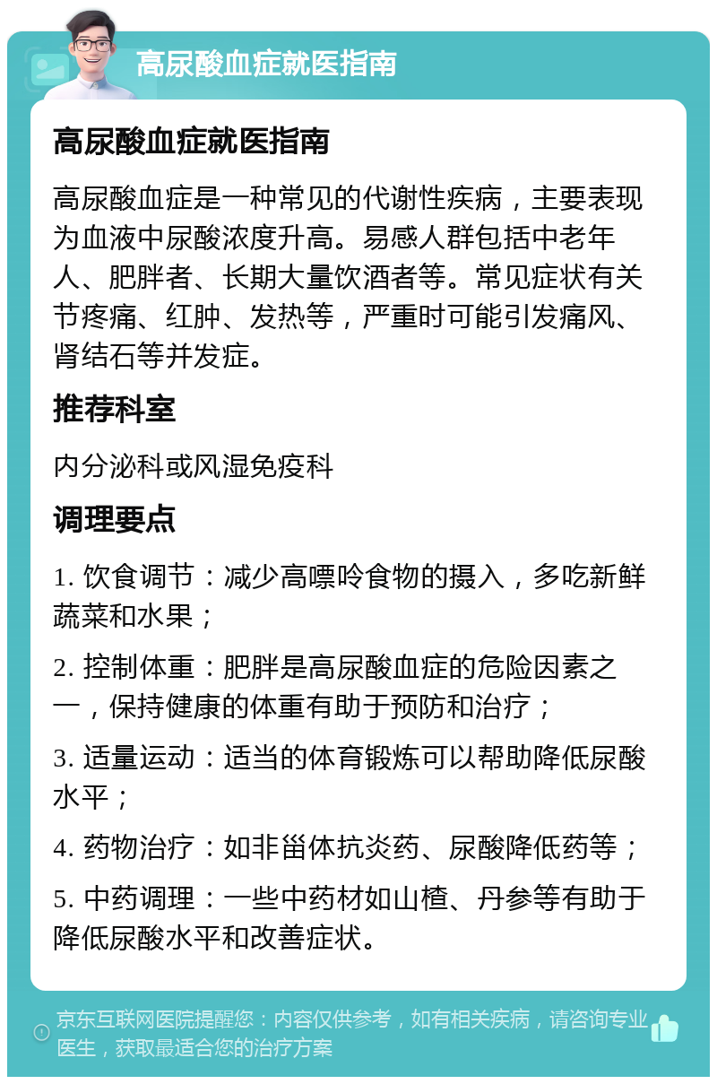 高尿酸血症就医指南 高尿酸血症就医指南 高尿酸血症是一种常见的代谢性疾病，主要表现为血液中尿酸浓度升高。易感人群包括中老年人、肥胖者、长期大量饮酒者等。常见症状有关节疼痛、红肿、发热等，严重时可能引发痛风、肾结石等并发症。 推荐科室 内分泌科或风湿免疫科 调理要点 1. 饮食调节：减少高嘌呤食物的摄入，多吃新鲜蔬菜和水果； 2. 控制体重：肥胖是高尿酸血症的危险因素之一，保持健康的体重有助于预防和治疗； 3. 适量运动：适当的体育锻炼可以帮助降低尿酸水平； 4. 药物治疗：如非甾体抗炎药、尿酸降低药等； 5. 中药调理：一些中药材如山楂、丹参等有助于降低尿酸水平和改善症状。