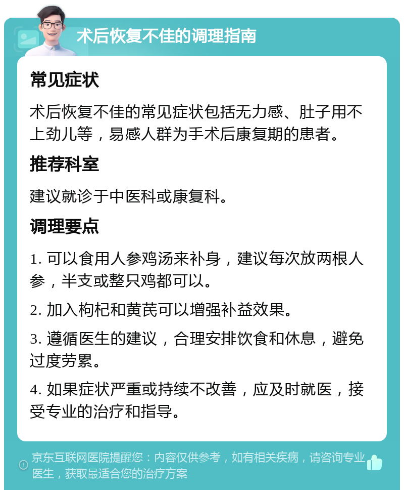 术后恢复不佳的调理指南 常见症状 术后恢复不佳的常见症状包括无力感、肚子用不上劲儿等，易感人群为手术后康复期的患者。 推荐科室 建议就诊于中医科或康复科。 调理要点 1. 可以食用人参鸡汤来补身，建议每次放两根人参，半支或整只鸡都可以。 2. 加入枸杞和黄芪可以增强补益效果。 3. 遵循医生的建议，合理安排饮食和休息，避免过度劳累。 4. 如果症状严重或持续不改善，应及时就医，接受专业的治疗和指导。