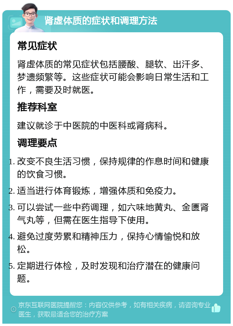 肾虚体质的症状和调理方法 常见症状 肾虚体质的常见症状包括腰酸、腿软、出汗多、梦遗频繁等。这些症状可能会影响日常生活和工作，需要及时就医。 推荐科室 建议就诊于中医院的中医科或肾病科。 调理要点 改变不良生活习惯，保持规律的作息时间和健康的饮食习惯。 适当进行体育锻炼，增强体质和免疫力。 可以尝试一些中药调理，如六味地黄丸、金匮肾气丸等，但需在医生指导下使用。 避免过度劳累和精神压力，保持心情愉悦和放松。 定期进行体检，及时发现和治疗潜在的健康问题。