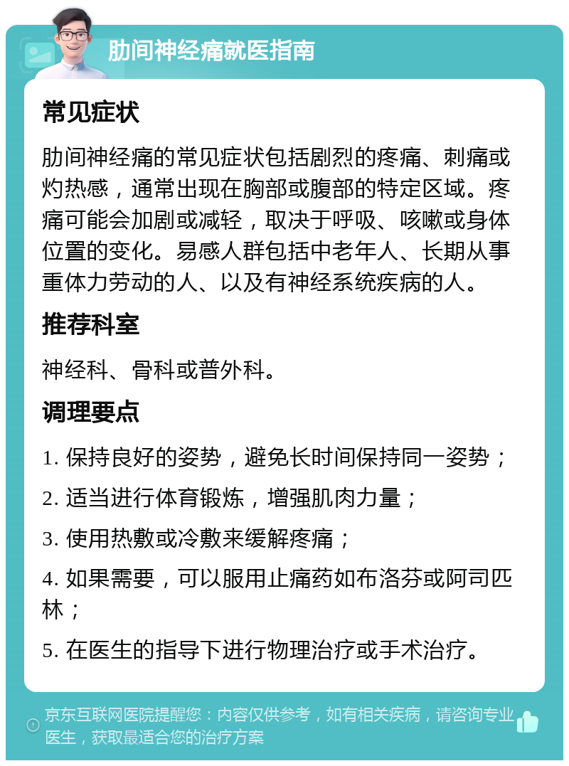 肋间神经痛就医指南 常见症状 肋间神经痛的常见症状包括剧烈的疼痛、刺痛或灼热感，通常出现在胸部或腹部的特定区域。疼痛可能会加剧或减轻，取决于呼吸、咳嗽或身体位置的变化。易感人群包括中老年人、长期从事重体力劳动的人、以及有神经系统疾病的人。 推荐科室 神经科、骨科或普外科。 调理要点 1. 保持良好的姿势，避免长时间保持同一姿势； 2. 适当进行体育锻炼，增强肌肉力量； 3. 使用热敷或冷敷来缓解疼痛； 4. 如果需要，可以服用止痛药如布洛芬或阿司匹林； 5. 在医生的指导下进行物理治疗或手术治疗。