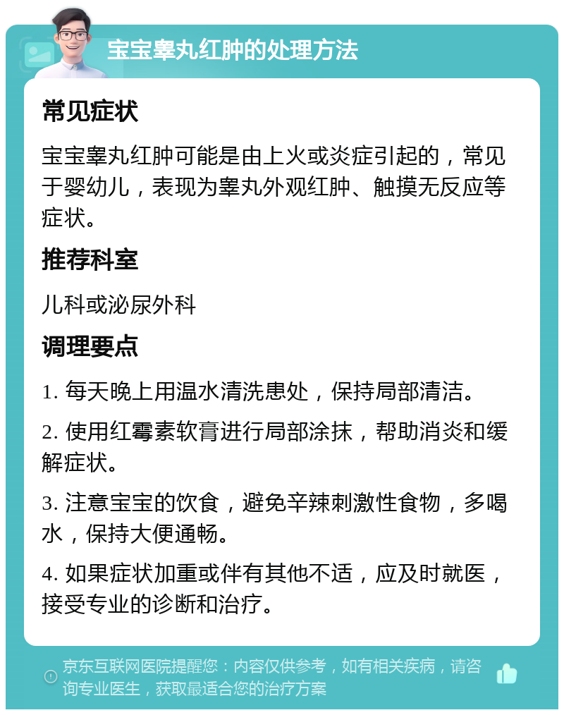 宝宝睾丸红肿的处理方法 常见症状 宝宝睾丸红肿可能是由上火或炎症引起的，常见于婴幼儿，表现为睾丸外观红肿、触摸无反应等症状。 推荐科室 儿科或泌尿外科 调理要点 1. 每天晚上用温水清洗患处，保持局部清洁。 2. 使用红霉素软膏进行局部涂抹，帮助消炎和缓解症状。 3. 注意宝宝的饮食，避免辛辣刺激性食物，多喝水，保持大便通畅。 4. 如果症状加重或伴有其他不适，应及时就医，接受专业的诊断和治疗。