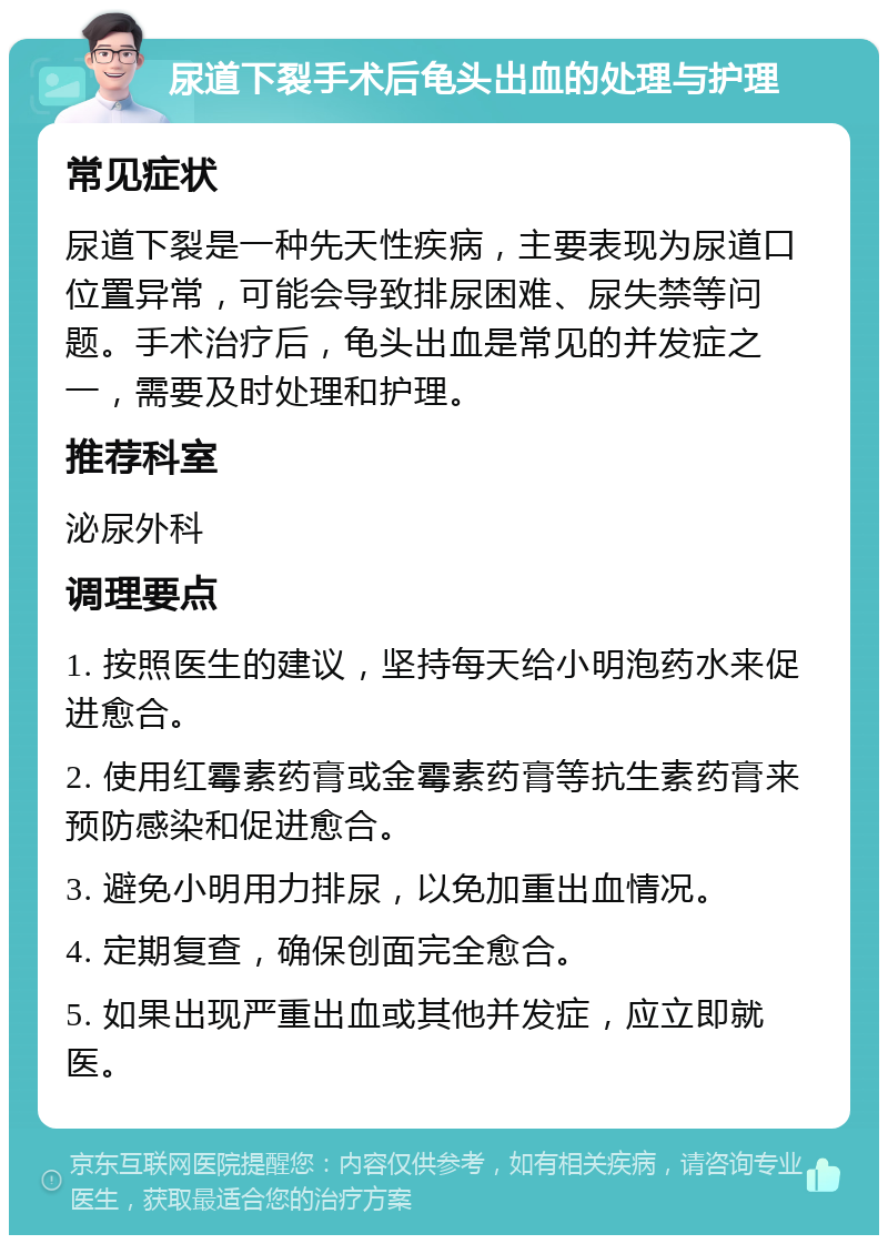 尿道下裂手术后龟头出血的处理与护理 常见症状 尿道下裂是一种先天性疾病，主要表现为尿道口位置异常，可能会导致排尿困难、尿失禁等问题。手术治疗后，龟头出血是常见的并发症之一，需要及时处理和护理。 推荐科室 泌尿外科 调理要点 1. 按照医生的建议，坚持每天给小明泡药水来促进愈合。 2. 使用红霉素药膏或金霉素药膏等抗生素药膏来预防感染和促进愈合。 3. 避免小明用力排尿，以免加重出血情况。 4. 定期复查，确保创面完全愈合。 5. 如果出现严重出血或其他并发症，应立即就医。