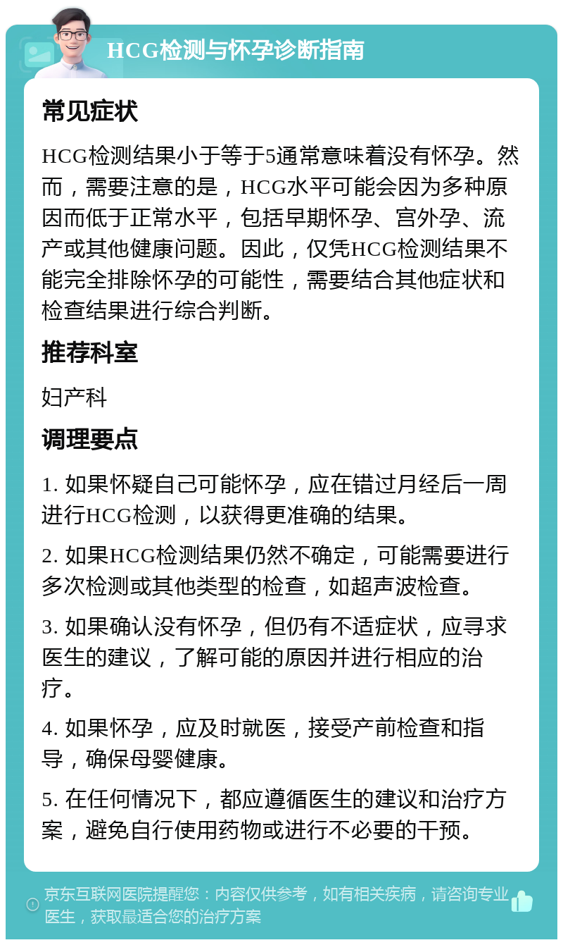 HCG检测与怀孕诊断指南 常见症状 HCG检测结果小于等于5通常意味着没有怀孕。然而，需要注意的是，HCG水平可能会因为多种原因而低于正常水平，包括早期怀孕、宫外孕、流产或其他健康问题。因此，仅凭HCG检测结果不能完全排除怀孕的可能性，需要结合其他症状和检查结果进行综合判断。 推荐科室 妇产科 调理要点 1. 如果怀疑自己可能怀孕，应在错过月经后一周进行HCG检测，以获得更准确的结果。 2. 如果HCG检测结果仍然不确定，可能需要进行多次检测或其他类型的检查，如超声波检查。 3. 如果确认没有怀孕，但仍有不适症状，应寻求医生的建议，了解可能的原因并进行相应的治疗。 4. 如果怀孕，应及时就医，接受产前检查和指导，确保母婴健康。 5. 在任何情况下，都应遵循医生的建议和治疗方案，避免自行使用药物或进行不必要的干预。